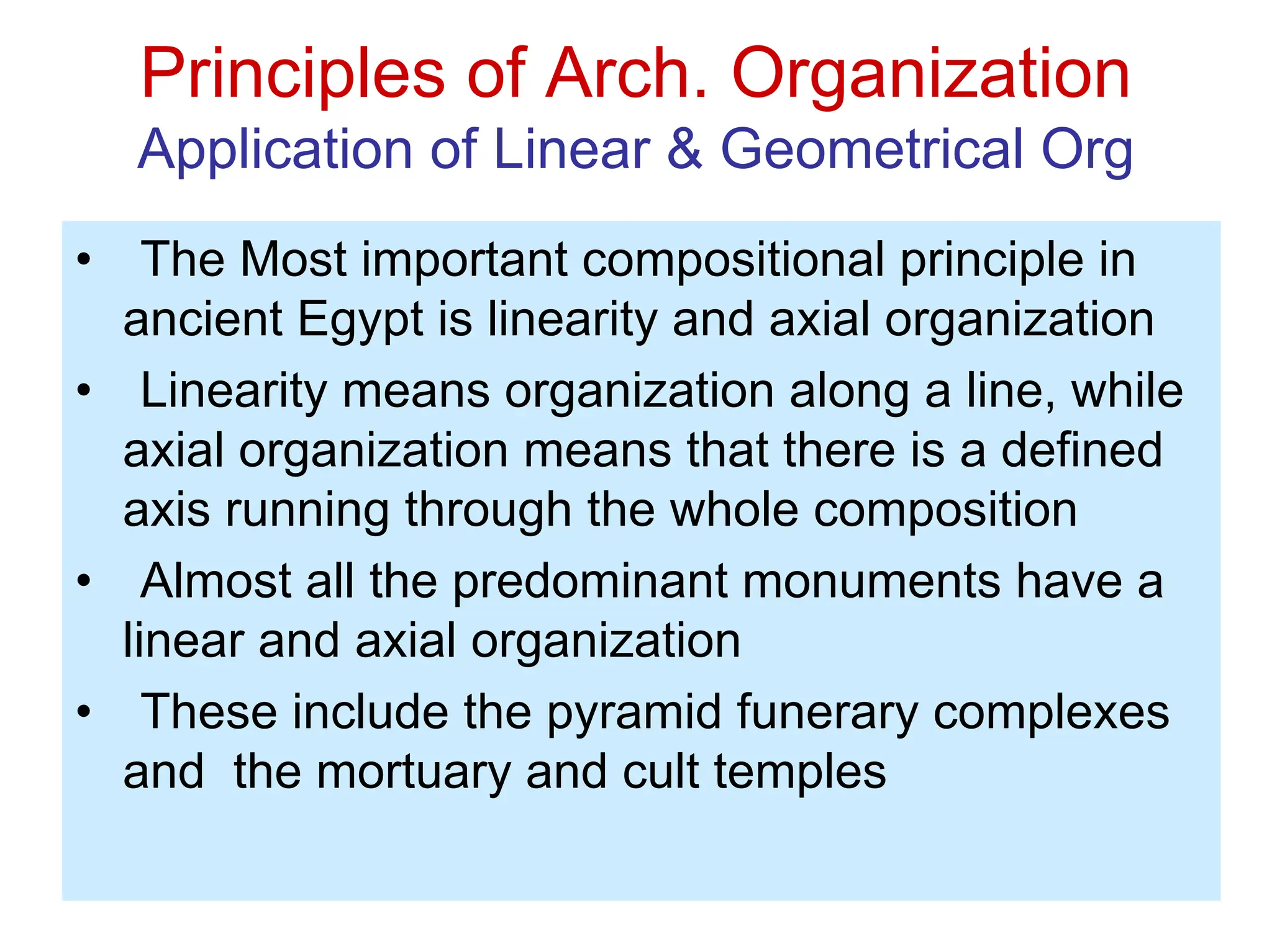 Principles of Arch. Organization
Application of Linear & Geometrical Org
• The Most important compositional principle in
ancient Egypt is linearity and axial organization
• Linearity means organization along a line, while
axial organization means that there is a defined
axis running through the whole composition
• Almost all the predominant monuments have a
linear and axial organization
• These include the pyramid funerary complexes
and the mortuary and cult temples
 