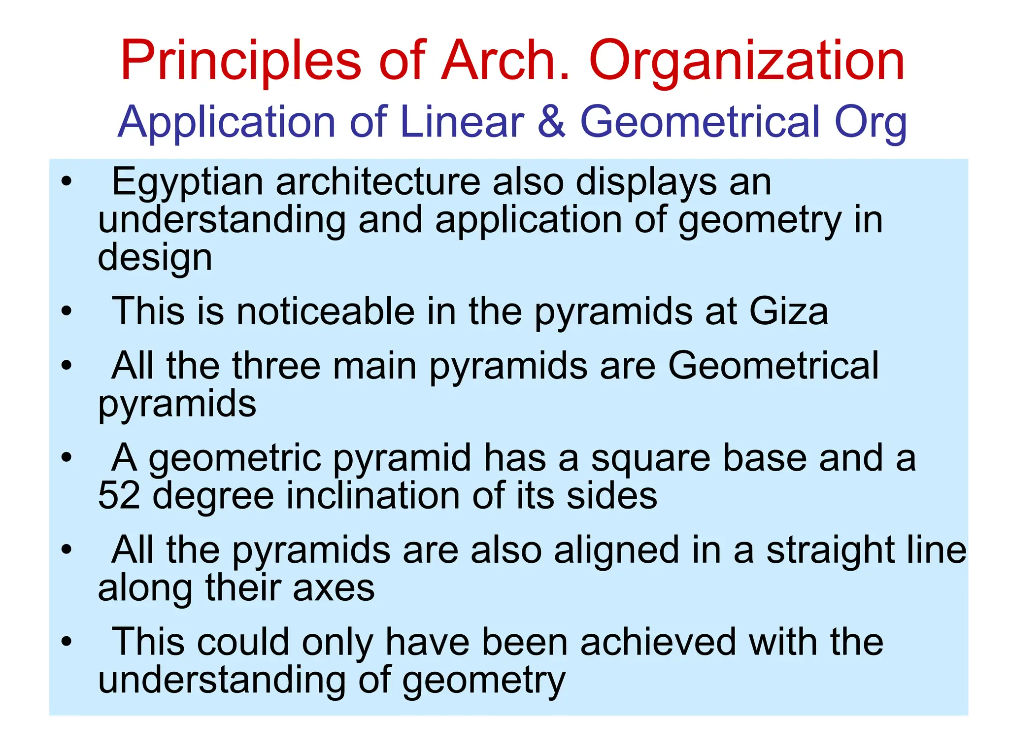 Principles of Arch. Organization
Application of Linear & Geometrical Org
• Egyptian architecture also displays an
understanding and application of geometry in
design
• This is noticeable in the pyramids at Giza
• All the three main pyramids are Geometrical
pyramids
• A geometric pyramid has a square base and a
52 degree inclination of its sides
• All the pyramids are also aligned in a straight line
along their axes
• This could only have been achieved with the
understanding of geometry
 