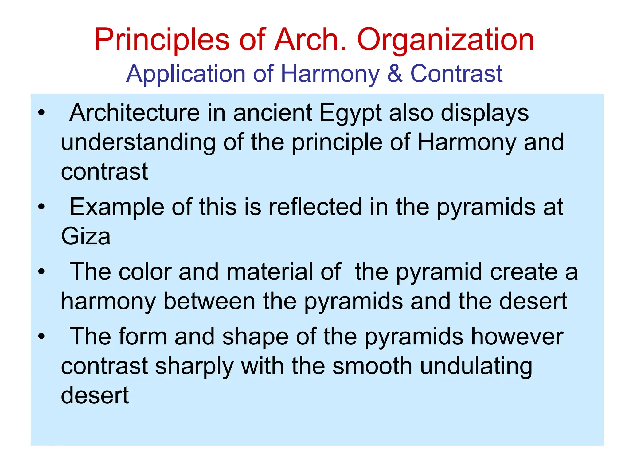 Principles of Arch. Organization
Application of Harmony & Contrast
• Architecture in ancient Egypt also displays
understanding of the principle of Harmony and
contrast
• Example of this is reflected in the pyramids at
Giza
• The color and material of the pyramid create a
harmony between the pyramids and the desert
• The form and shape of the pyramids however
contrast sharply with the smooth undulating
desert
 