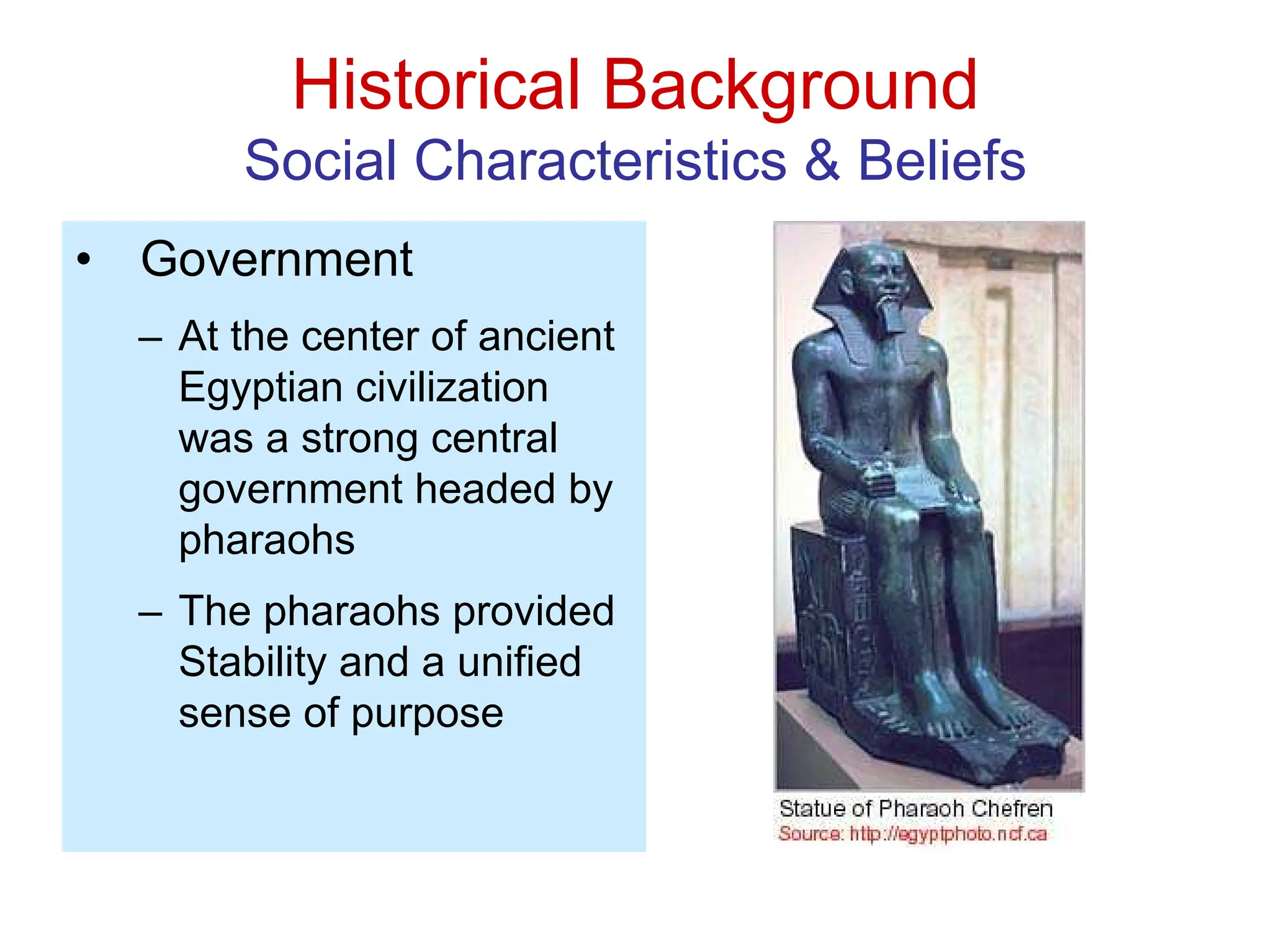 Historical Background
Social Characteristics & Beliefs
• Government
– At the center of ancient
Egyptian civilization
was a strong central
government headed by
pharaohs
– The pharaohs provided
Stability and a unified
sense of purpose
 