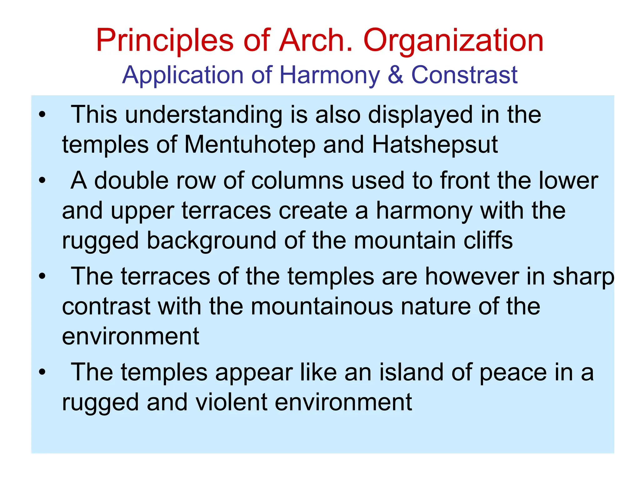 Principles of Arch. Organization
Application of Harmony & Constrast
• This understanding is also displayed in the
temples of Mentuhotep and Hatshepsut
• A double row of columns used to front the lower
and upper terraces create a harmony with the
rugged background of the mountain cliffs
• The terraces of the temples are however in sharp
contrast with the mountainous nature of the
environment
• The temples appear like an island of peace in a
rugged and violent environment
 