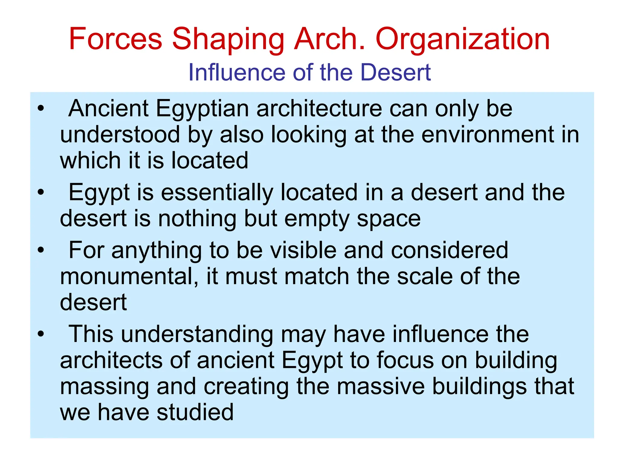 Forces Shaping Arch. Organization
Influence of the Desert
• Ancient Egyptian architecture can only be
understood by also looking at the environment in
which it is located
• Egypt is essentially located in a desert and the
desert is nothing but empty space
• For anything to be visible and considered
monumental, it must match the scale of the
desert
• This understanding may have influence the
architects of ancient Egypt to focus on building
massing and creating the massive buildings that
we have studied
 