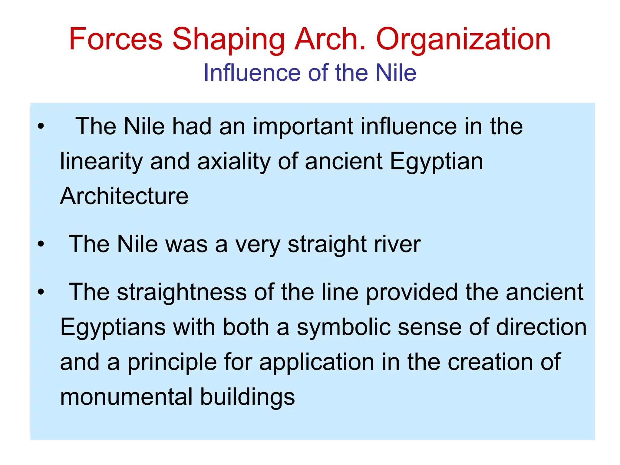 Forces Shaping Arch. Organization
Influence of the Nile
• The Nile had an important influence in the
linearity and axiality of ancient Egyptian
Architecture
• The Nile was a very straight river
• The straightness of the line provided the ancient
Egyptians with both a symbolic sense of direction
and a principle for application in the creation of
monumental buildings
 