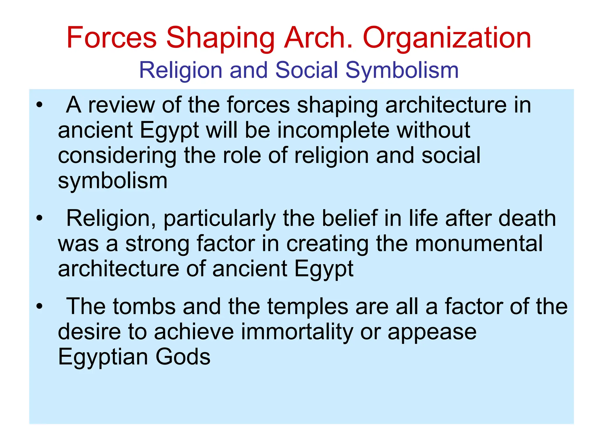 Forces Shaping Arch. Organization
Religion and Social Symbolism
• A review of the forces shaping architecture in
ancient Egypt will be incomplete without
considering the role of religion and social
symbolism
• Religion, particularly the belief in life after death
was a strong factor in creating the monumental
architecture of ancient Egypt
• The tombs and the temples are all a factor of the
desire to achieve immortality or appease
Egyptian Gods
 