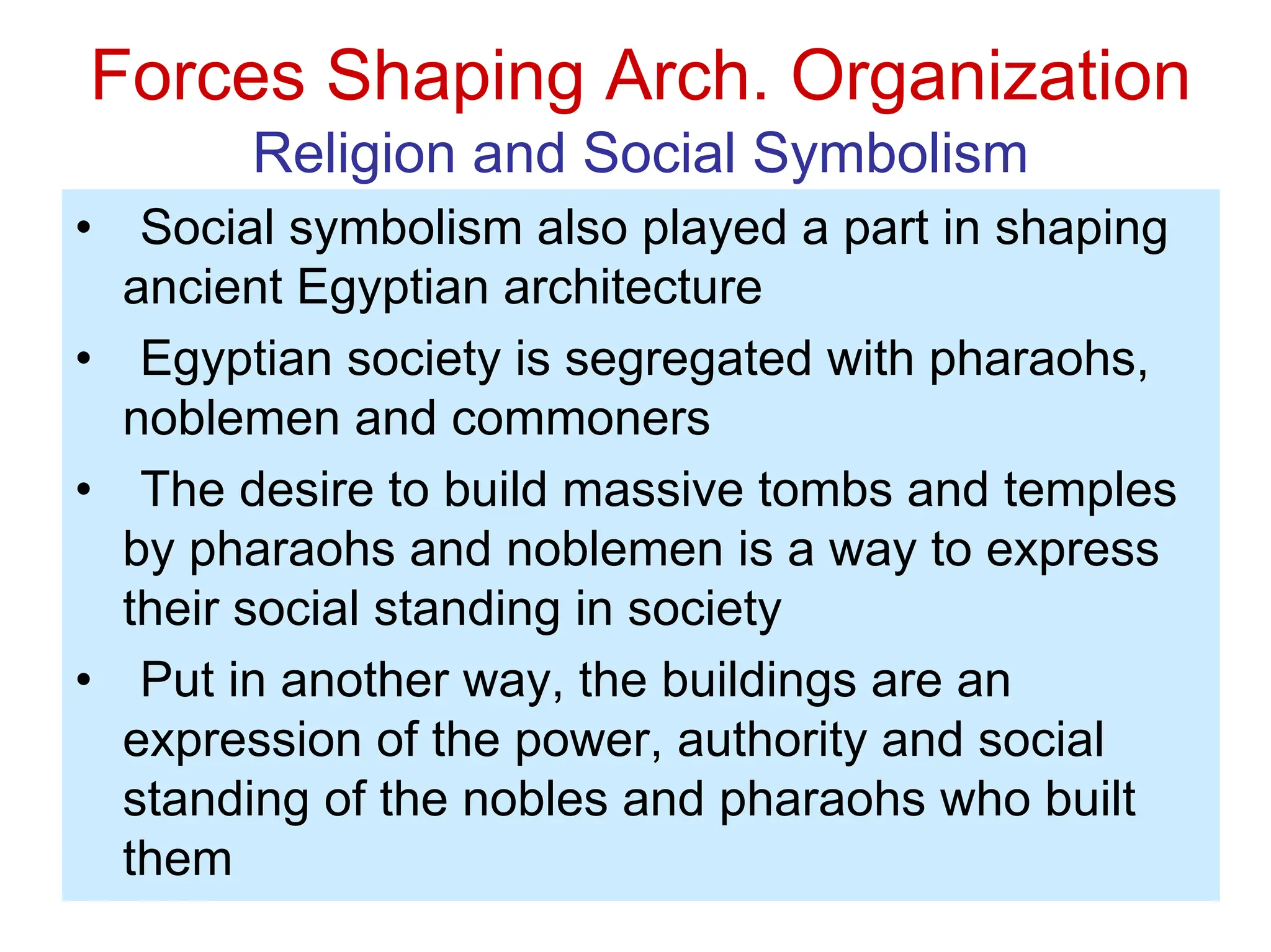 Forces Shaping Arch. Organization
Religion and Social Symbolism
• Social symbolism also played a part in shaping
ancient Egyptian architecture
• Egyptian society is segregated with pharaohs,
noblemen and commoners
• The desire to build massive tombs and temples
by pharaohs and noblemen is a way to express
their social standing in society
• Put in another way, the buildings are an
expression of the power, authority and social
standing of the nobles and pharaohs who built
them
 