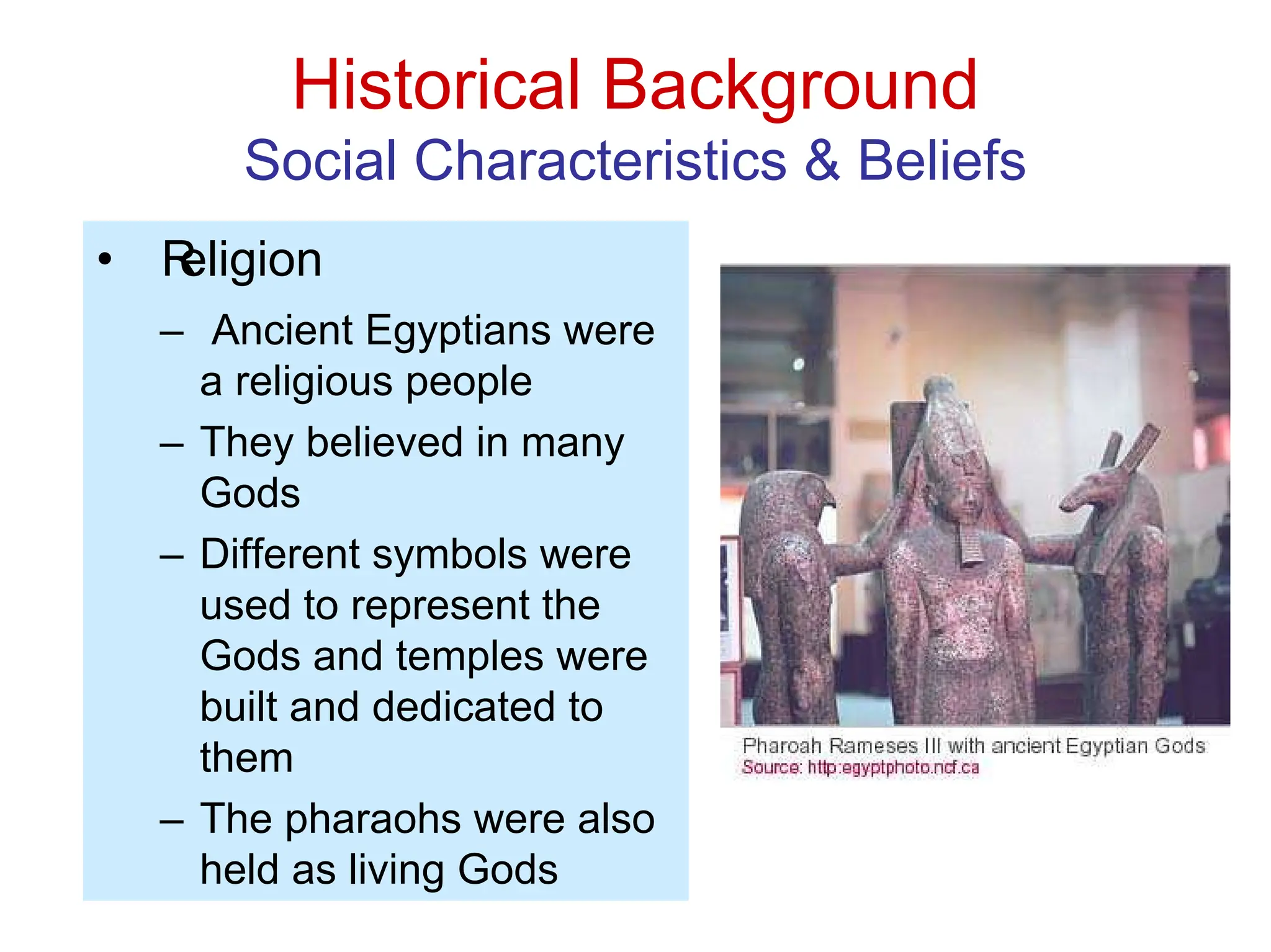 Historical Background
Social Characteristics & Beliefs
• R
eligion
– Ancient Egyptians were
a religious people
– They believed in many
Gods
– Different symbols were
used to represent the
Gods and temples were
built and dedicated to
them
– The pharaohs were also
held as living Gods
 