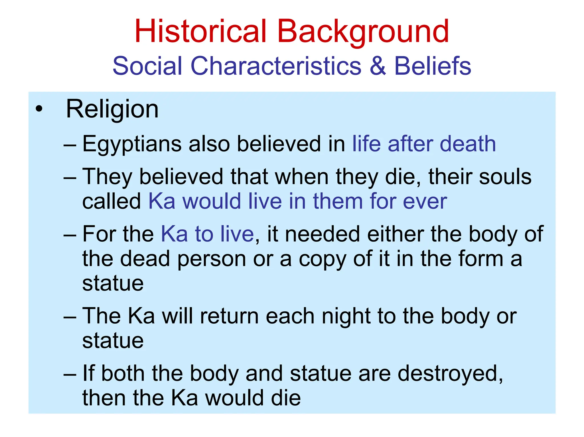 Historical Background
Social Characteristics & Beliefs
• Religion
– Egyptians also believed in life after death
– They believed that when they die, their souls
called Ka would live in them for ever
– For the Ka to live, it needed either the body of
the dead person or a copy of it in the form a
statue
– The Ka will return each night to the body or
statue
– If both the body and statue are destroyed,
then the Ka would die
 