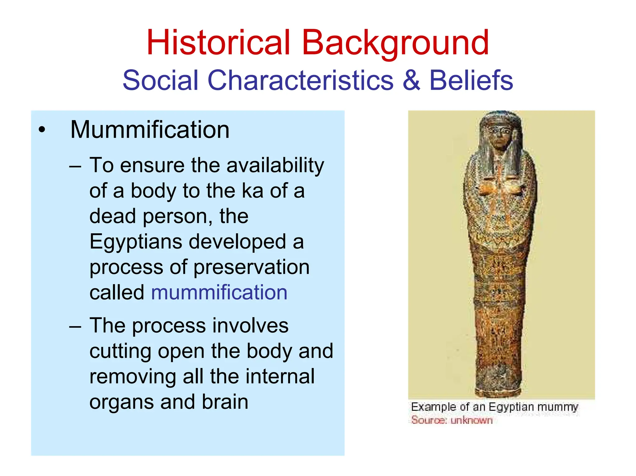 Historical Background
Social Characteristics & Beliefs
• Mummification
– To ensure the availability
of a body to the ka of a
dead person, the
Egyptians developed a
process of preservation
called mummification
– The process involves
cutting open the body and
removing all the internal
organs and brain
 