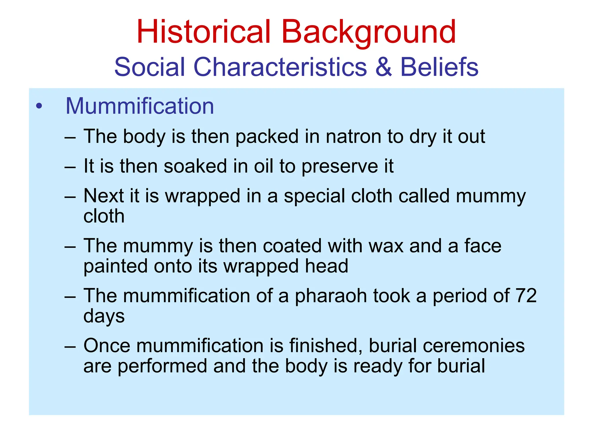 Historical Background
Social Characteristics & Beliefs
• Mummification
– The body is then packed in natron to dry it out
– It is then soaked in oil to preserve it
– Next it is wrapped in a special cloth called mummy
cloth
– The mummy is then coated with wax and a face
painted onto its wrapped head
– The mummification of a pharaoh took a period of 72
days
– Once mummification is finished, burial ceremonies
are performed and the body is ready for burial
 