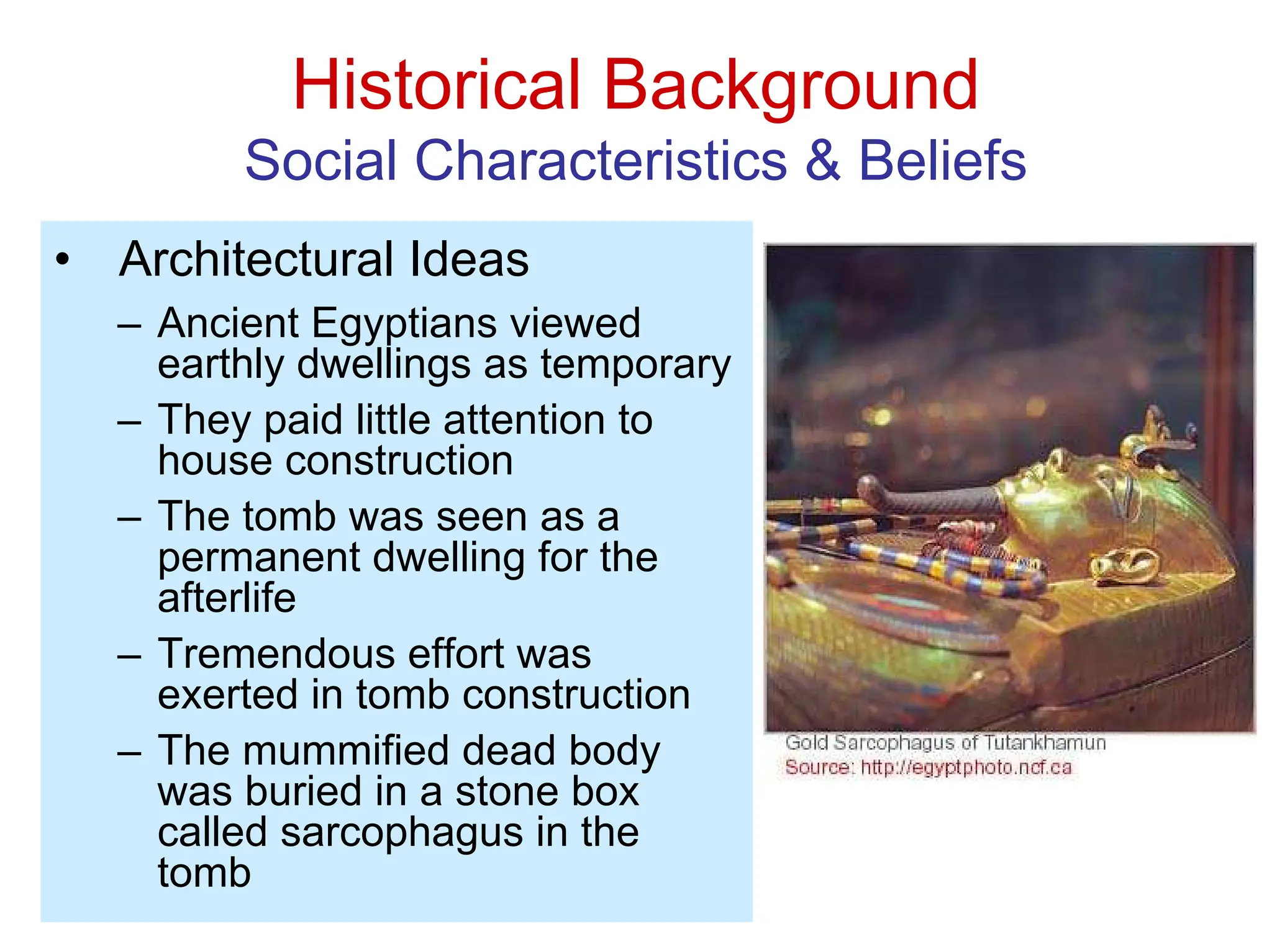 Historical Background
Social Characteristics & Beliefs
• Architectural Ideas
– Ancient Egyptians viewed
earthly dwellings as temporary
– They paid little attention to
house construction
– The tomb was seen as a
permanent dwelling for the
afterlife
– Tremendous effort was
exerted in tomb construction
– The mummified dead body
was buried in a stone box
called sarcophagus in the
tomb
 
