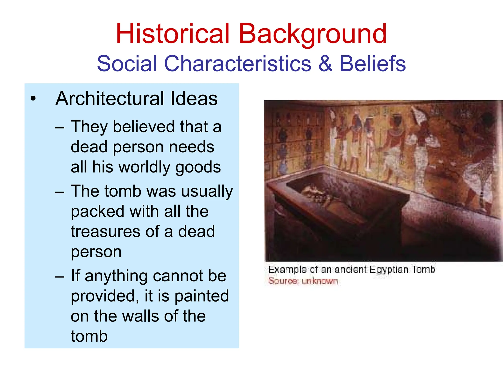 Historical Background
Social Characteristics & Beliefs
• Architectural Ideas
– They believed that a
dead person needs
all his worldly goods
– The tomb was usually
packed with all the
treasures of a dead
person
– If anything cannot be
provided, it is painted
on the walls of the
tomb
 