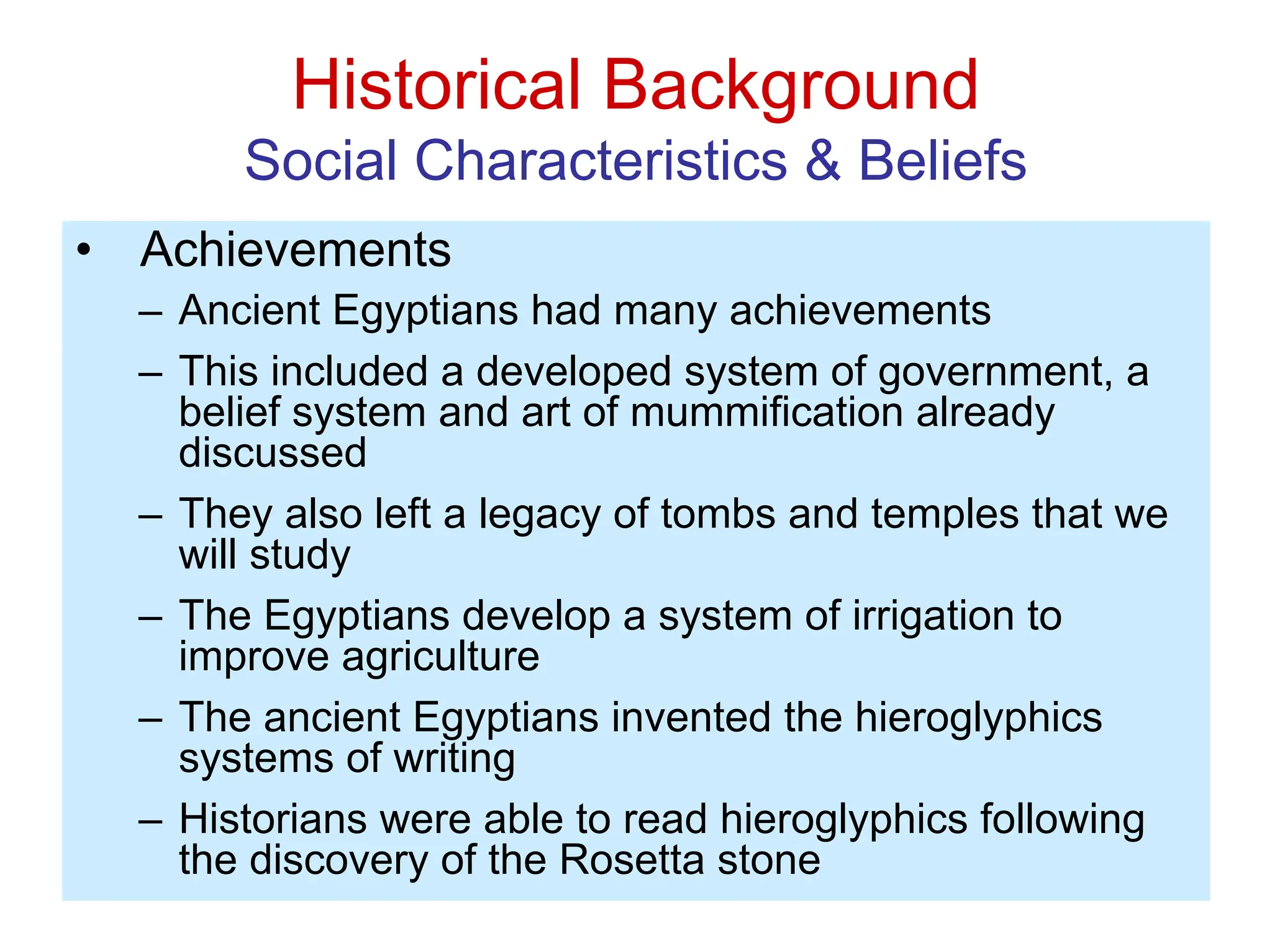 Historical Background
Social Characteristics & Beliefs
• Achievements
– Ancient Egyptians had many achievements
– This included a developed system of government, a
belief system and art of mummification already
discussed
– They also left a legacy of tombs and temples that we
will study
– The Egyptians develop a system of irrigation to
improve agriculture
– The ancient Egyptians invented the hieroglyphics
systems of writing
– Historians were able to read hieroglyphics following
the discovery of the Rosetta stone
 
