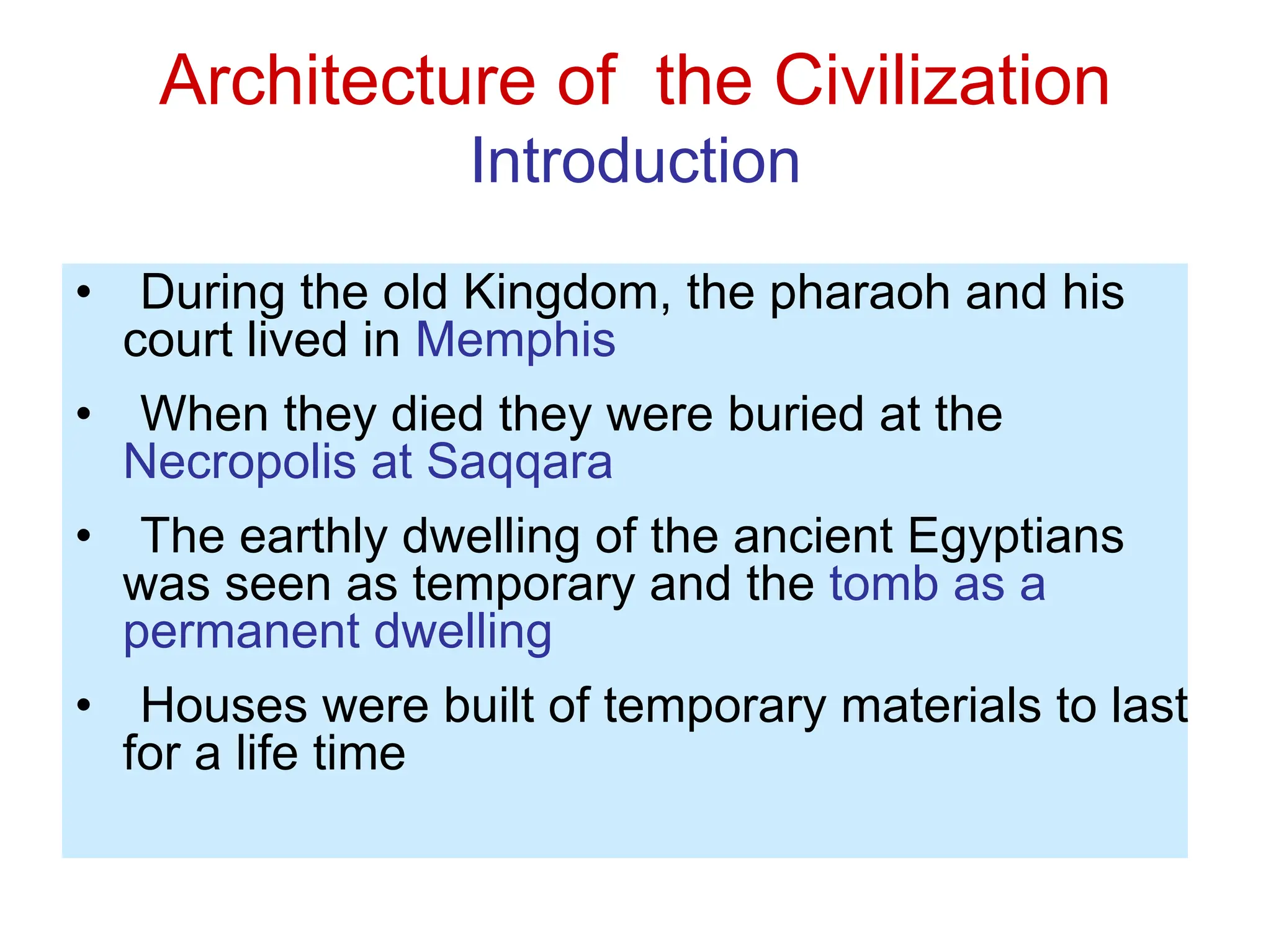 Architecture of the Civilization
Introduction
• During the old Kingdom, the pharaoh and his
court lived in Memphis
• When they died they were buried at the
Necropolis at Saqqara
• The earthly dwelling of the ancient Egyptians
was seen as temporary and the tomb as a
permanent dwelling
• Houses were built of temporary materials to last
for a life time
 