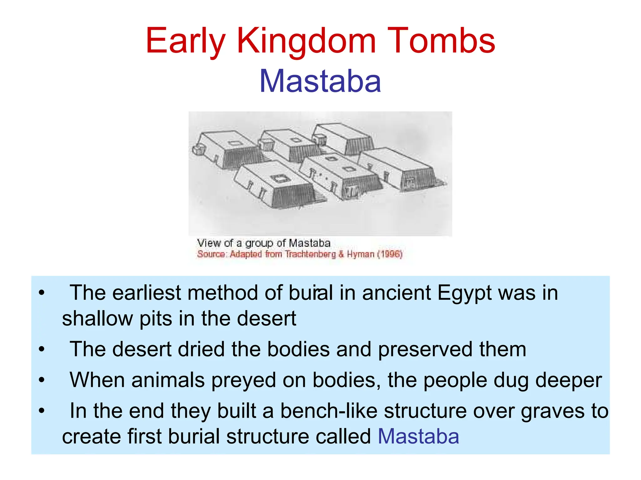 Early Kingdom Tombs
Mastaba
• The earliest method of bur
ial in ancient Egypt was in
shallow pits in the desert
• The desert dried the bodies and preserved them
• When animals preyed on bodies, the people dug deeper
• In the end they built a bench-like structure over graves to
create first burial structure called Mastaba
 