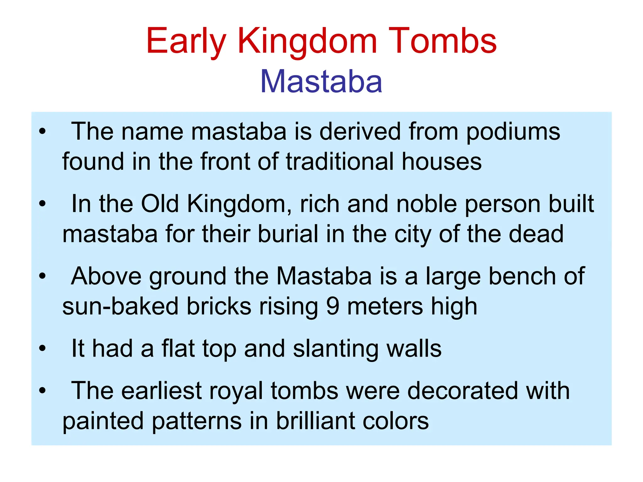 Early Kingdom Tombs
Mastaba
• The name mastaba is derived from podiums
found in the front of traditional houses
• In the Old Kingdom, rich and noble person built
mastaba for their burial in the city of the dead
• Above ground the Mastaba is a large bench of
sun-baked bricks rising 9 meters high
• It had a flat top and slanting walls
• The earliest royal tombs were decorated with
painted patterns in brilliant colors
 