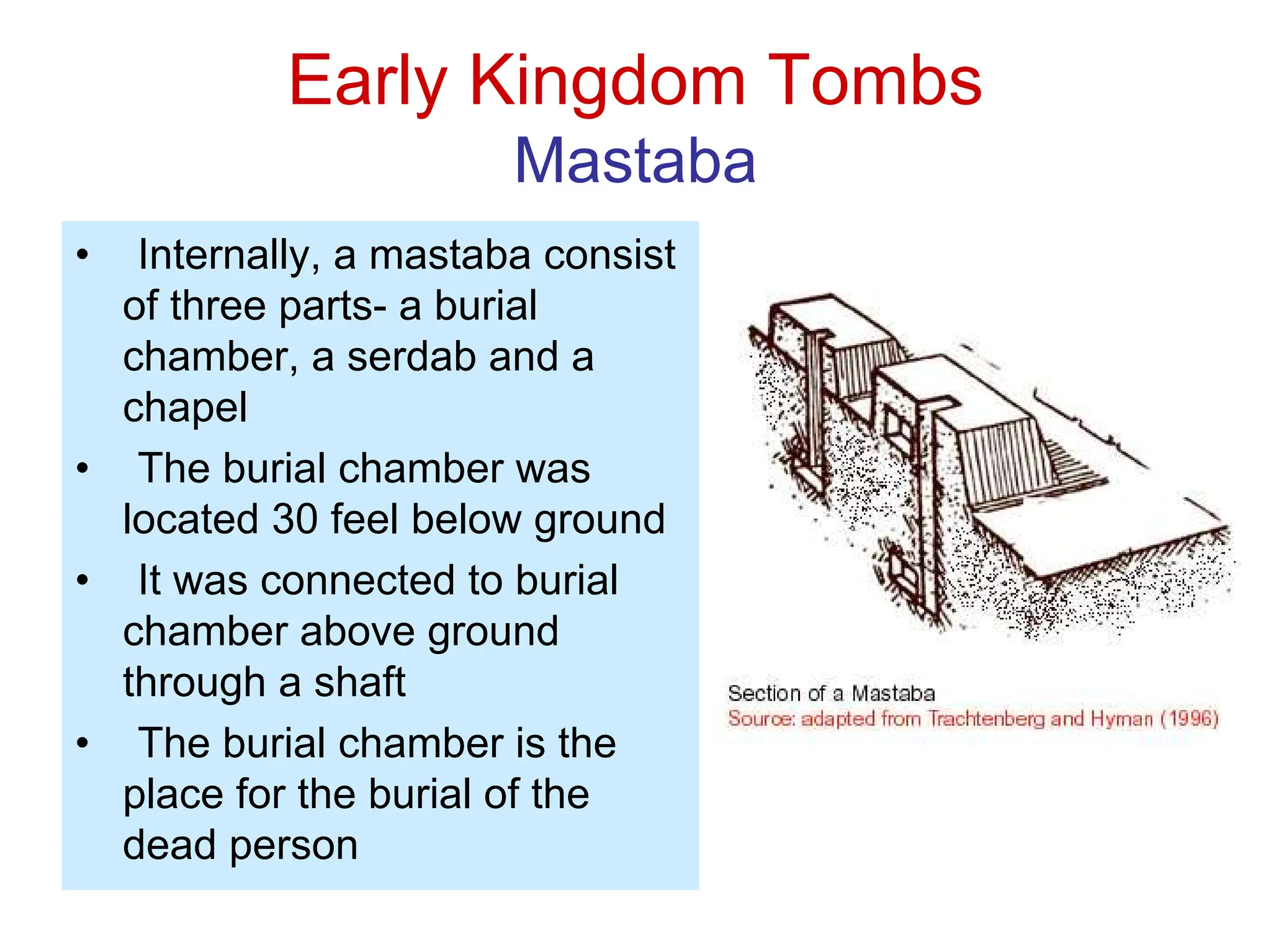 Early Kingdom Tombs
Mastaba
• Internally, a mastaba consist
of three parts- a burial
chamber, a serdab and a
chapel
• The burial chamber was
located 30 feel below ground
• It was connected to burial
chamber above ground
through a shaft
• The burial chamber is the
place for the burial of the
dead person
 