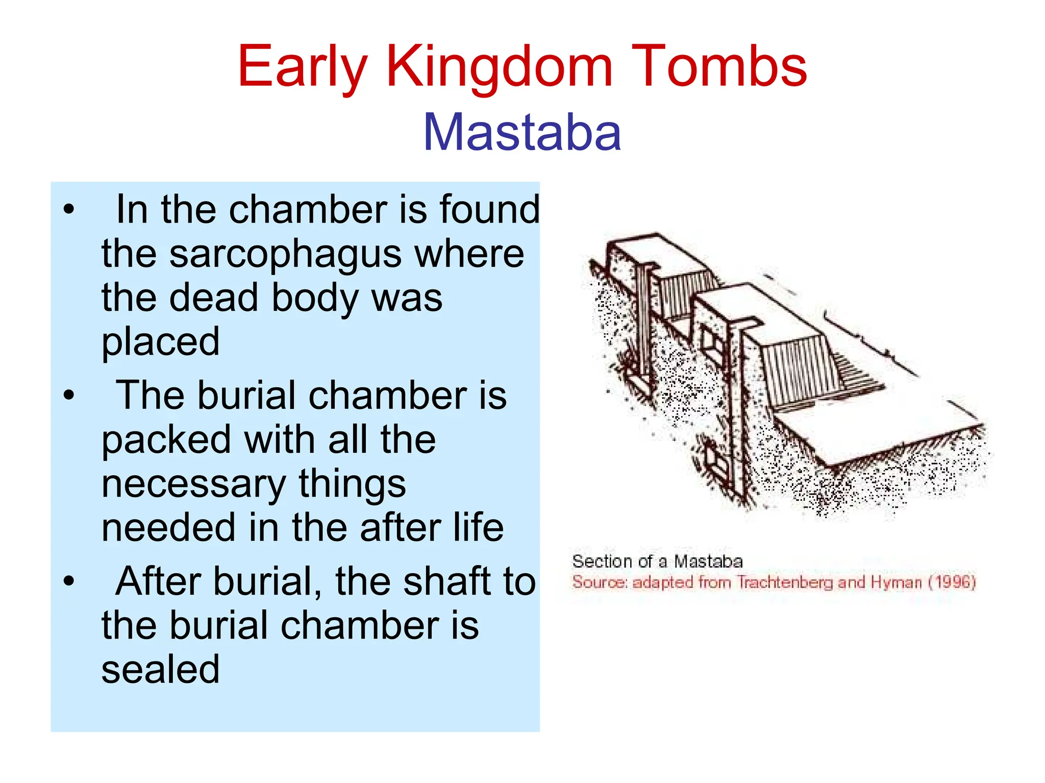 Early Kingdom Tombs
Mastaba
• In the chamber is found
the sarcophagus where
the dead body was
placed
• The burial chamber is
packed with all the
necessary things
needed in the after life
• After burial, the shaft to
the burial chamber is
sealed
 