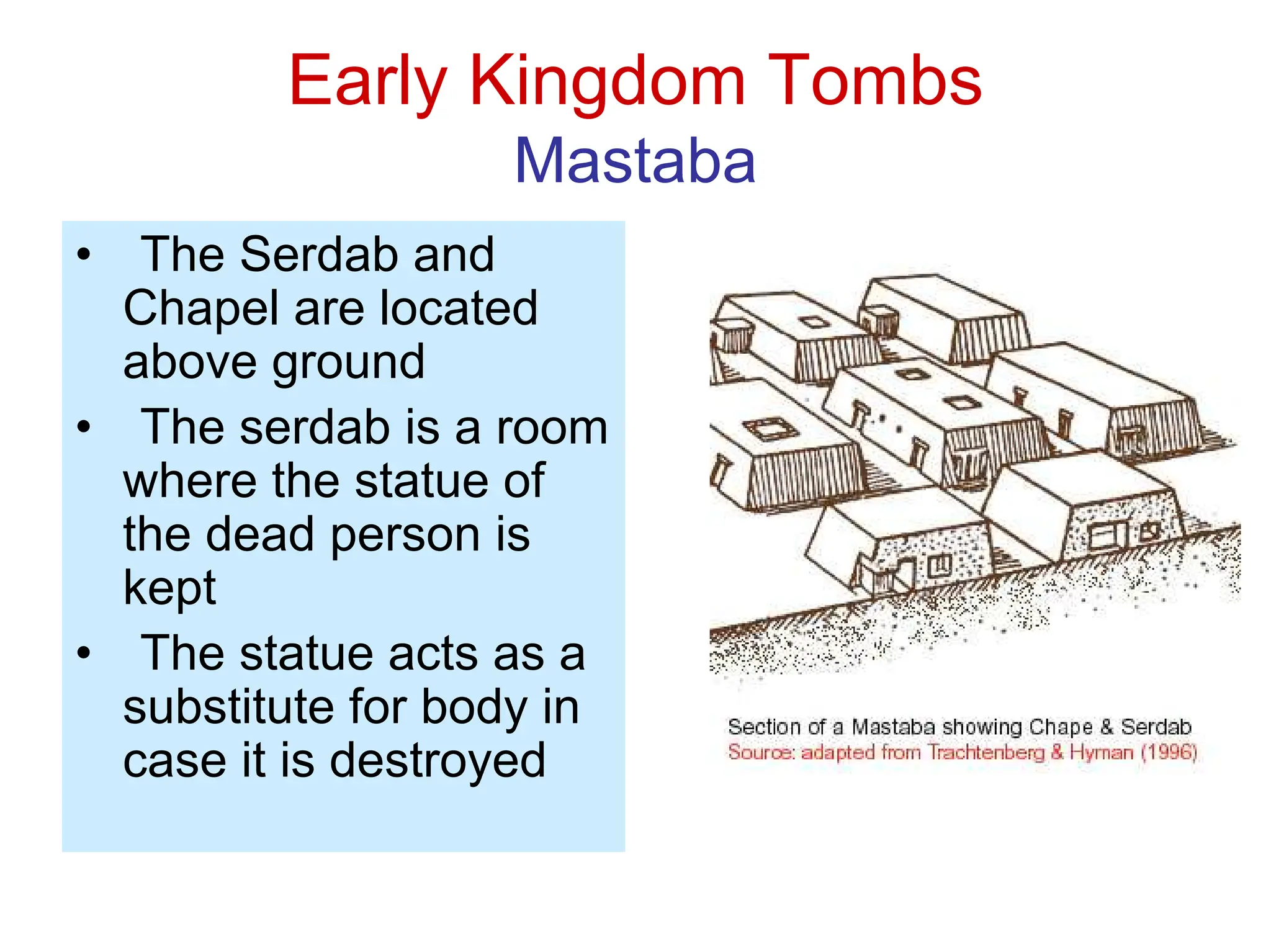 Early Kingdom Tombs
Mastaba
• The Serdab and
Chapel are located
above ground
• The serdab is a room
where the statue of
the dead person is
kept
• The statue acts as a
substitute for body in
case it is destroyed
 