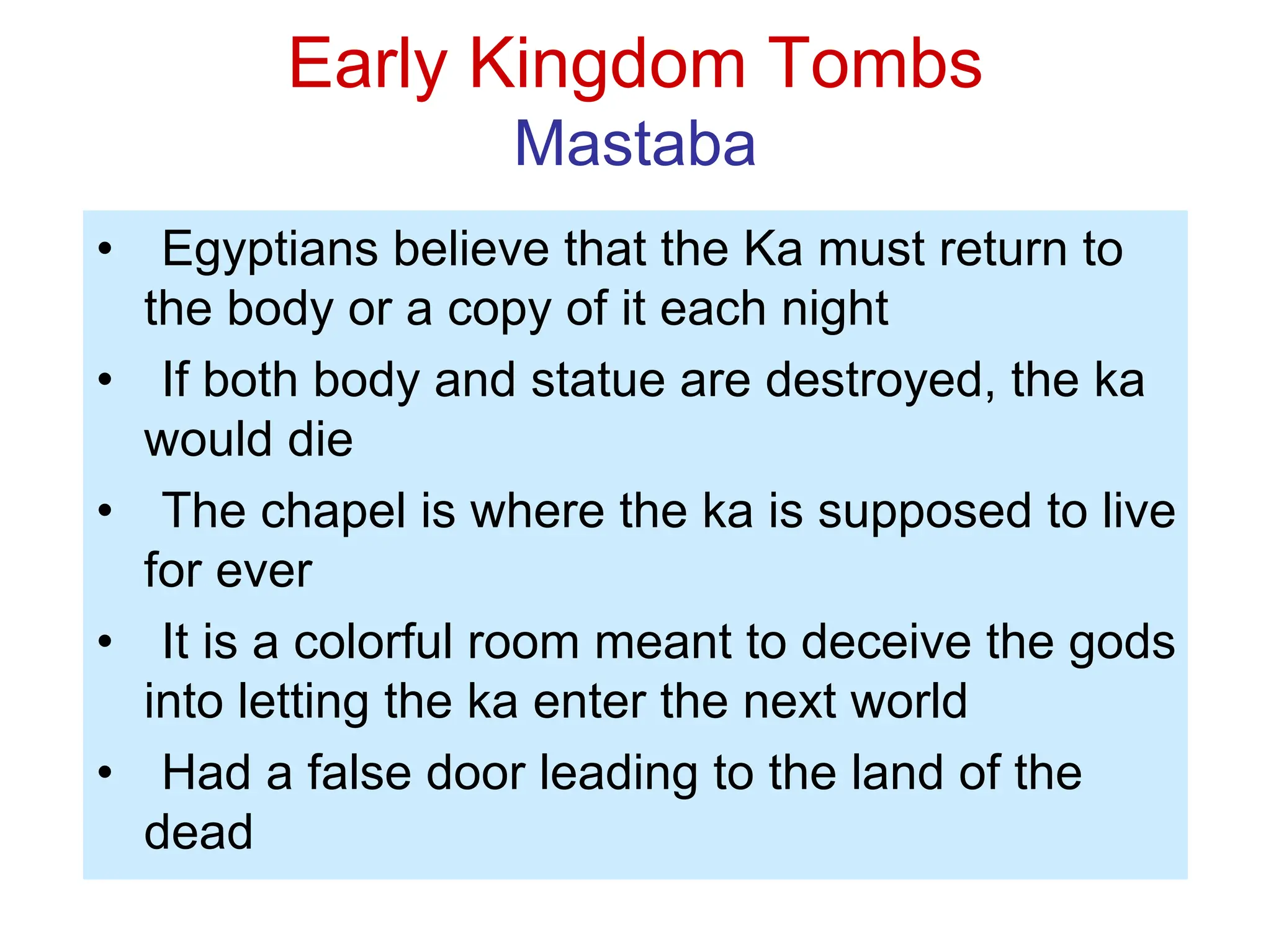 Early Kingdom Tombs
Mastaba
• Egyptians believe that the Ka must return to
the body or a copy of it each night
• If both body and statue are destroyed, the ka
would die
• The chapel is where the ka is supposed to live
for ever
• It is a colorful room meant to deceive the gods
into letting the ka enter the next world
• Had a false door leading to the land of the
dead
 