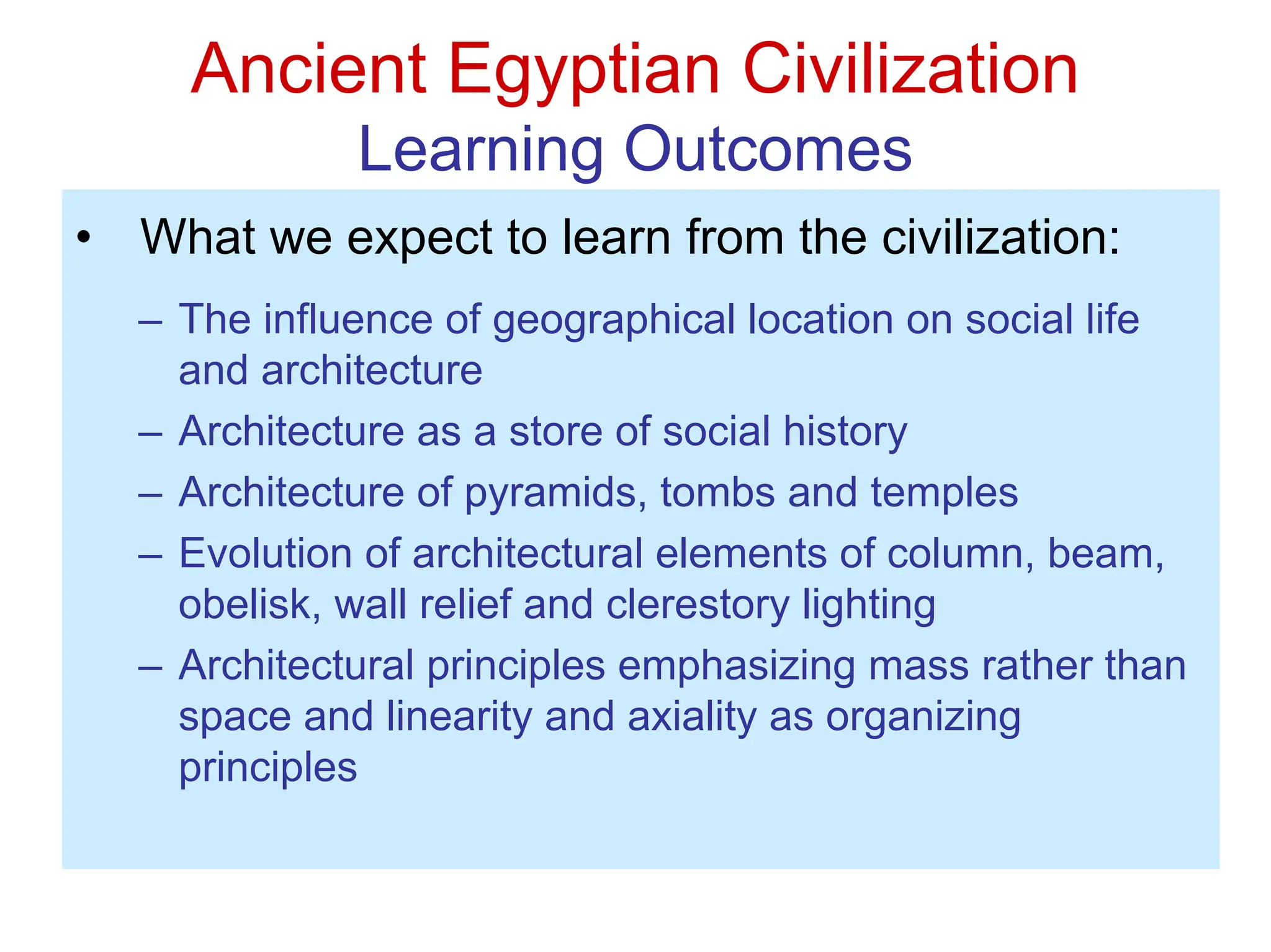 Ancient Egyptian Civilization
Learning Outcomes
• What we expect to learn from the civilization:
– The influence of geographical location on social life
and architecture
– Architecture as a store of social history
– Architecture of pyramids, tombs and temples
– Evolution of architectural elements of column, beam,
obelisk, wall relief and clerestory lighting
– Architectural principles emphasizing mass rather than
space and linearity and axiality as organizing
principles
 