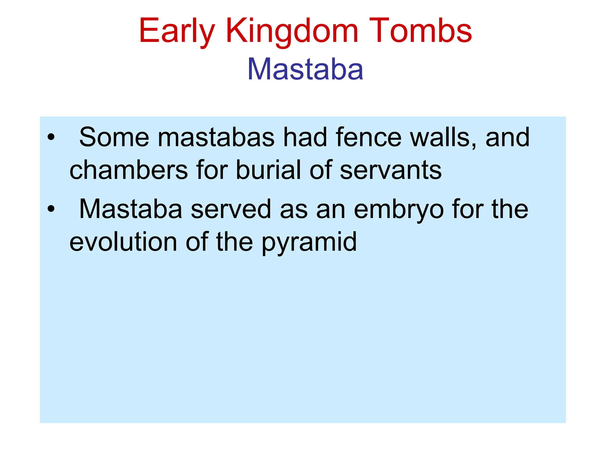 Early Kingdom Tombs
Mastaba
• Some mastabas had fence walls, and
chambers for burial of servants
• Mastaba served as an embryo for the
evolution of the pyramid
 