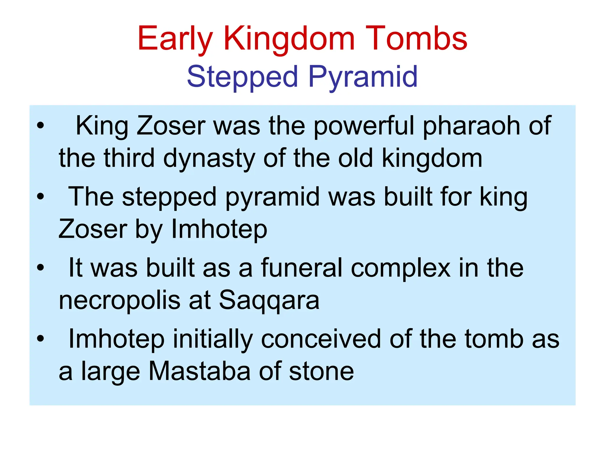 Early Kingdom Tombs
Stepped Pyramid
• King Zoser was the powerful pharaoh of
the third dynasty of the old kingdom
• The stepped pyramid was built for king
Zoser by Imhotep
• It was built as a funeral complex in the
necropolis at Saqqara
• Imhotep initially conceived of the tomb as
a large Mastaba of stone
 