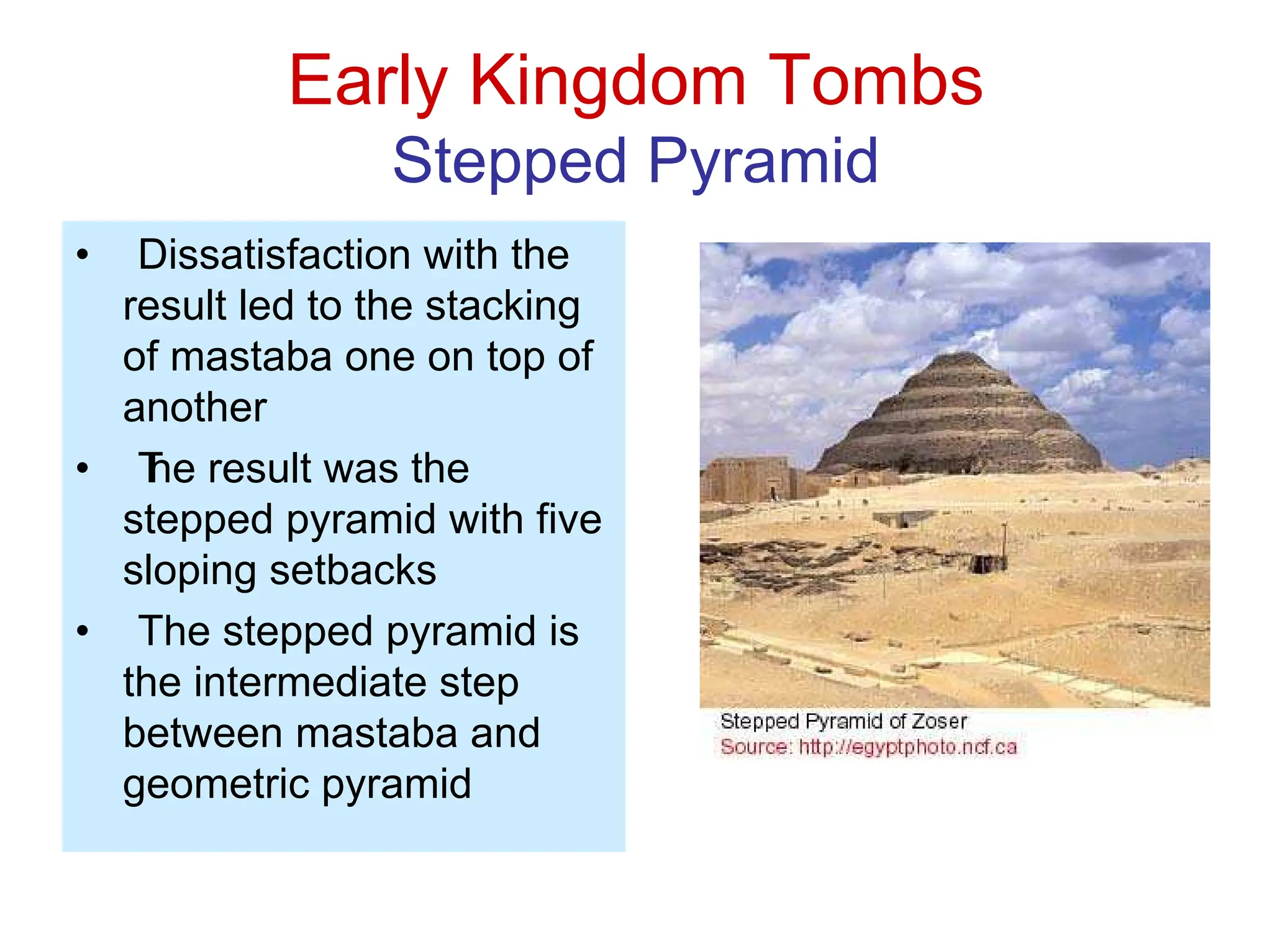 Early Kingdom Tombs
Stepped Pyramid
• Dissatisfaction with the
result led to the stacking
of mastaba one on top of
another
• T
he result was the
stepped pyramid with five
sloping setbacks
• The stepped pyramid is
the intermediate step
between mastaba and
geometric pyramid
 