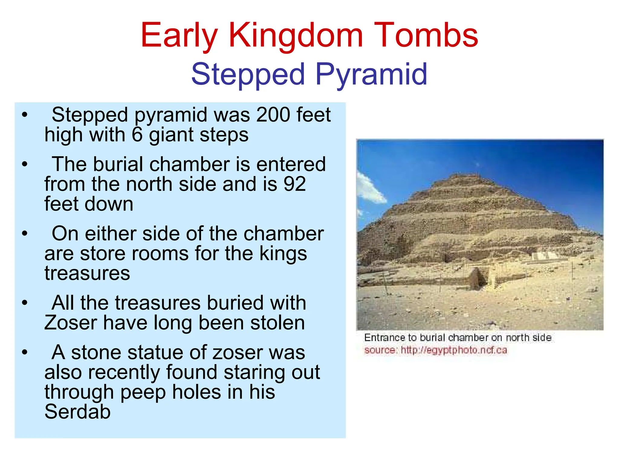 Early Kingdom Tombs
Stepped Pyramid
• Stepped pyramid was 200 feet
high with 6 giant steps
• The burial chamber is entered
from the north side and is 92
feet down
• On either side of the chamber
are store rooms for the kings
treasures
• All the treasures buried with
Zoser have long been stolen
• A stone statue of zoser was
also recently found staring out
through peep holes in his
Serdab
 