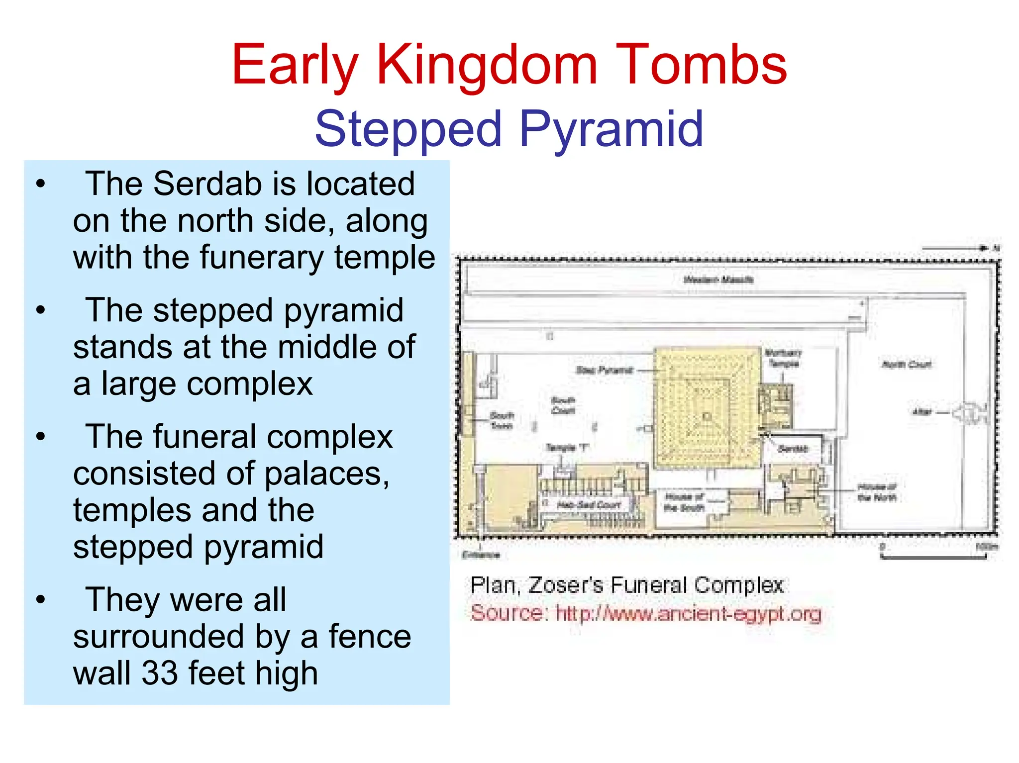 Early Kingdom Tombs
Stepped Pyramid
• The Serdab is located
on the north side, along
with the funerary temple
• The stepped pyramid
stands at the middle of
a large complex
• The funeral complex
consisted of palaces,
temples and the
stepped pyramid
• They were all
surrounded by a fence
wall 33 feet high
 
