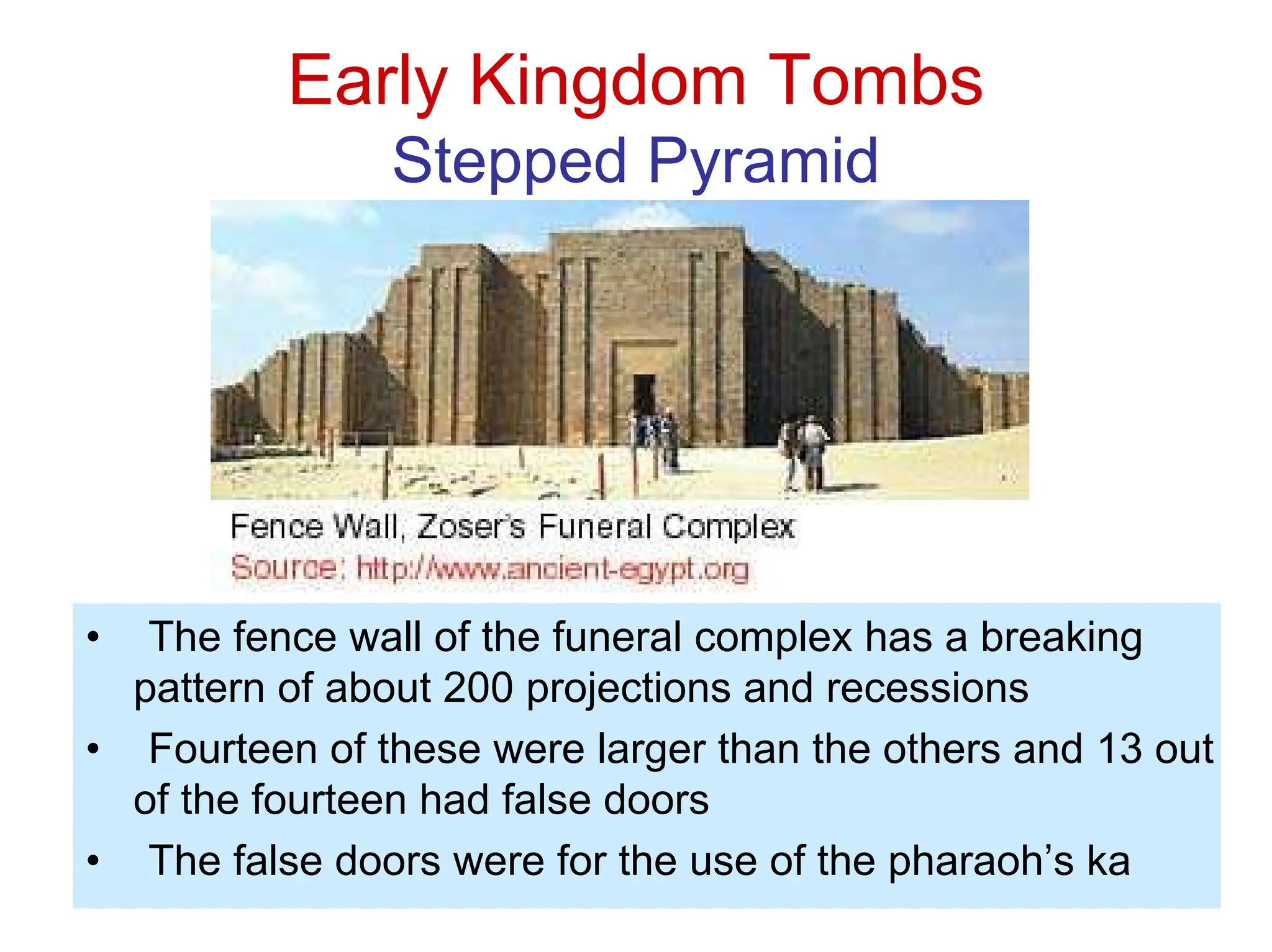 Early Kingdom Tombs
Stepped Pyramid
• The fence wall of the funeral complex has a breaking
pattern of about 200 projections and recessions
• Fourteen of these were larger than the others and 13 out
of the fourteen had false doors
• The false doors were for the use of the pharaoh’s ka
 