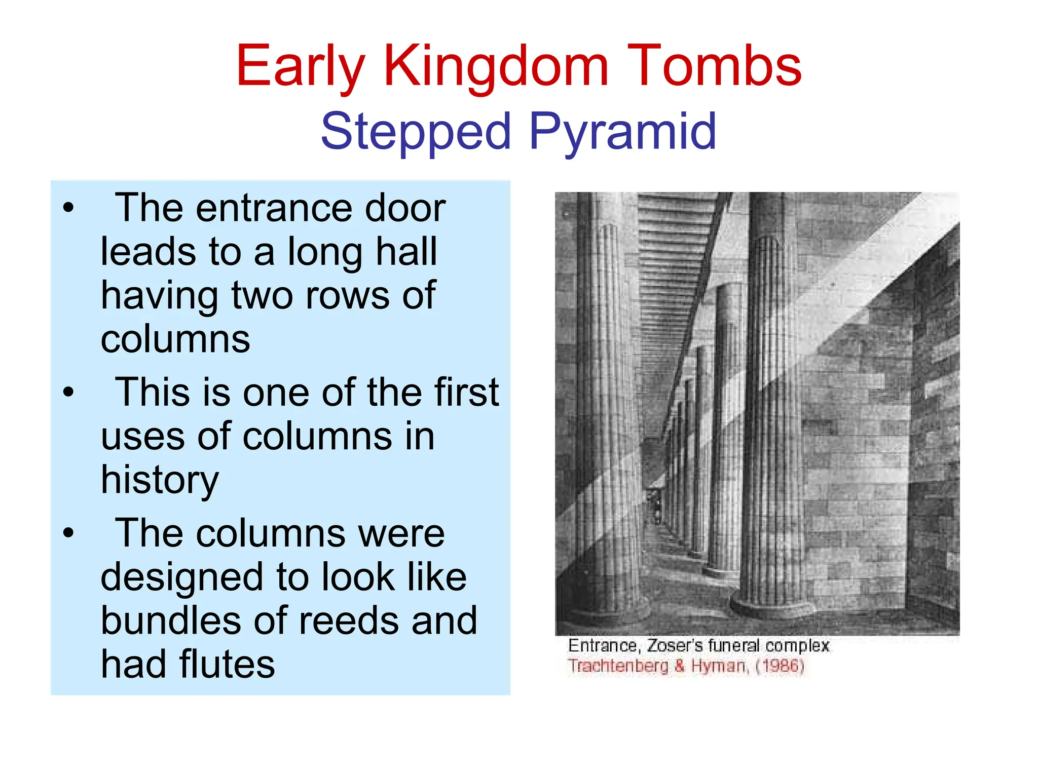 Early Kingdom Tombs
Stepped Pyramid
• The entrance door
leads to a long hall
having two rows of
columns
• This is one of the first
uses of columns in
history
• The columns were
designed to look like
bundles of reeds and
had flutes
 