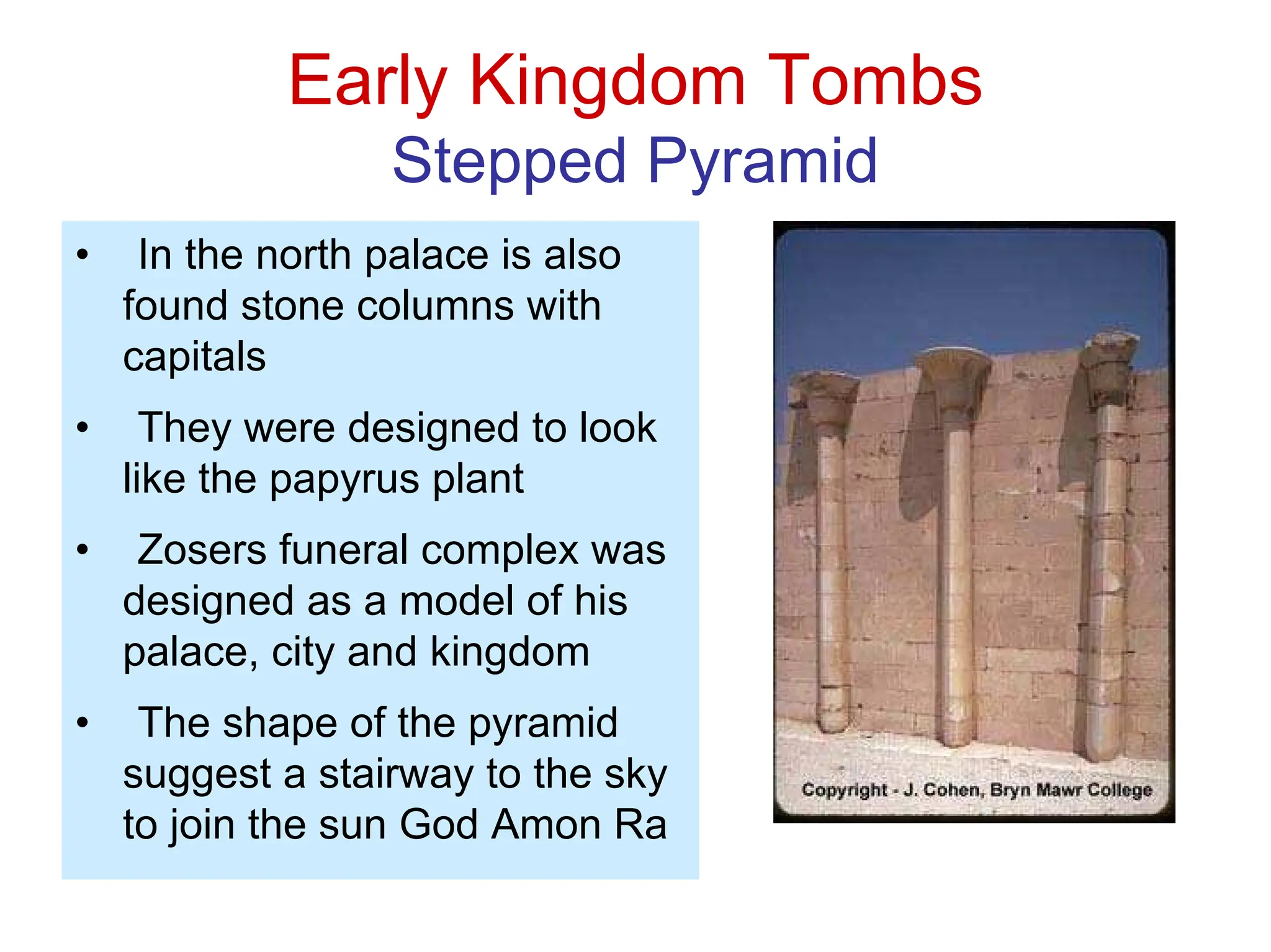 Early Kingdom Tombs
Stepped Pyramid
• In the north palace is also
found stone columns with
capitals
• They were designed to look
like the papyrus plant
• Zosers funeral complex was
designed as a model of his
palace, city and kingdom
• The shape of the pyramid
suggest a stairway to the sky
to join the sun God Amon Ra
 