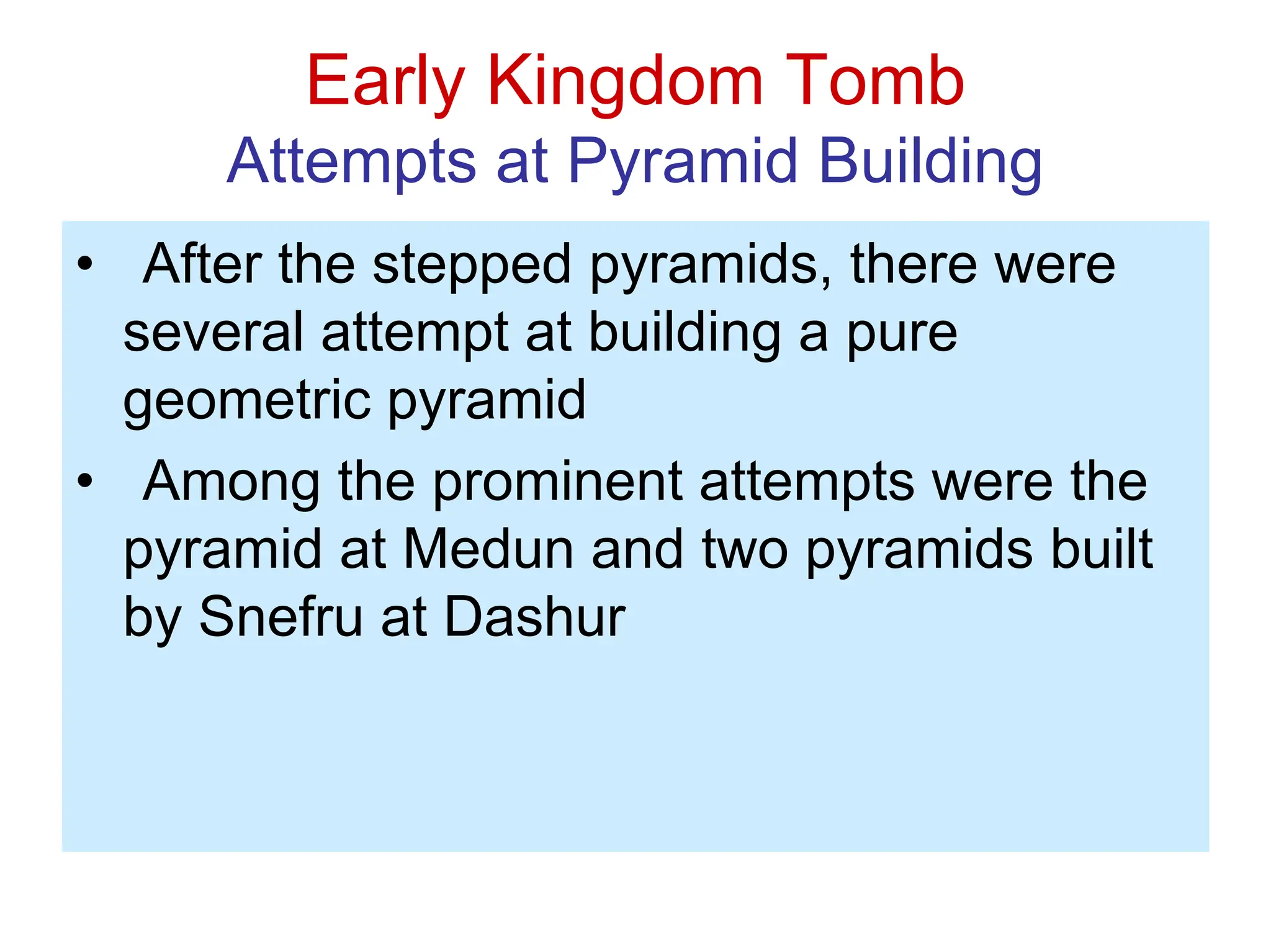 Early Kingdom Tomb
Attempts at Pyramid Building
• After the stepped pyramids, there were
several attempt at building a pure
geometric pyramid
• Among the prominent attempts were the
pyramid at Medun and two pyramids built
by Snefru at Dashur
 