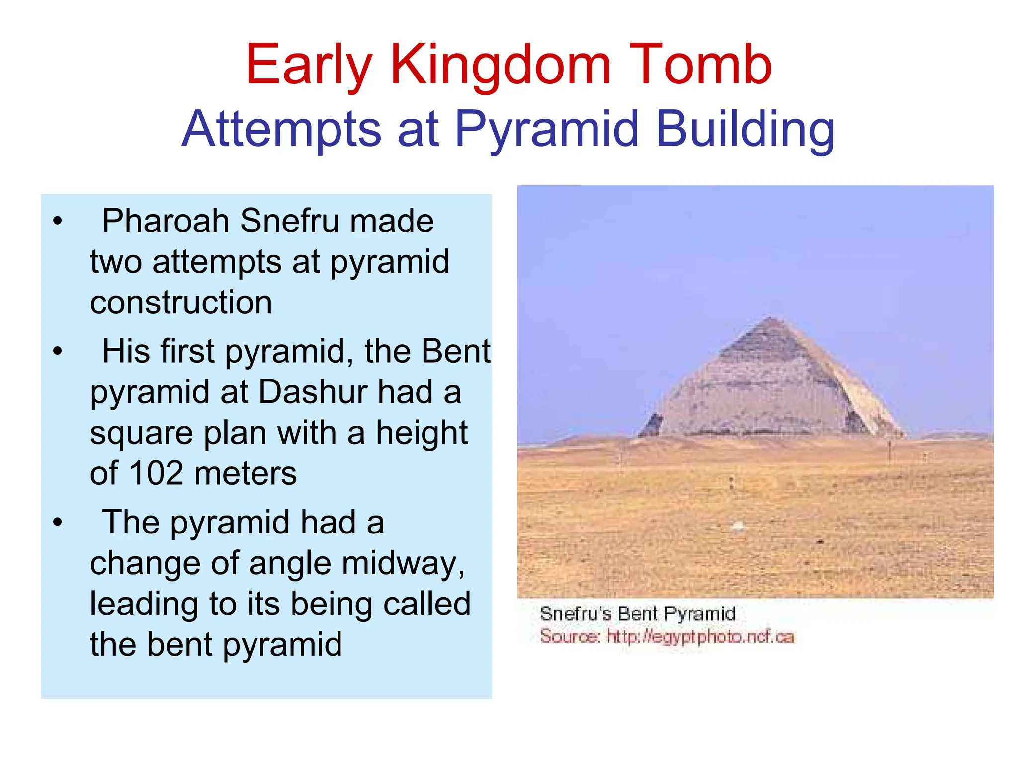 Early Kingdom Tomb
Attempts at Pyramid Building
• Pharoah Snefru made
two attempts at pyramid
construction
• His first pyramid, the Bent
pyramid at Dashur had a
square plan with a height
of 102 meters
• The pyramid had a
change of angle midway,
leading to its being called
the bent pyramid
 