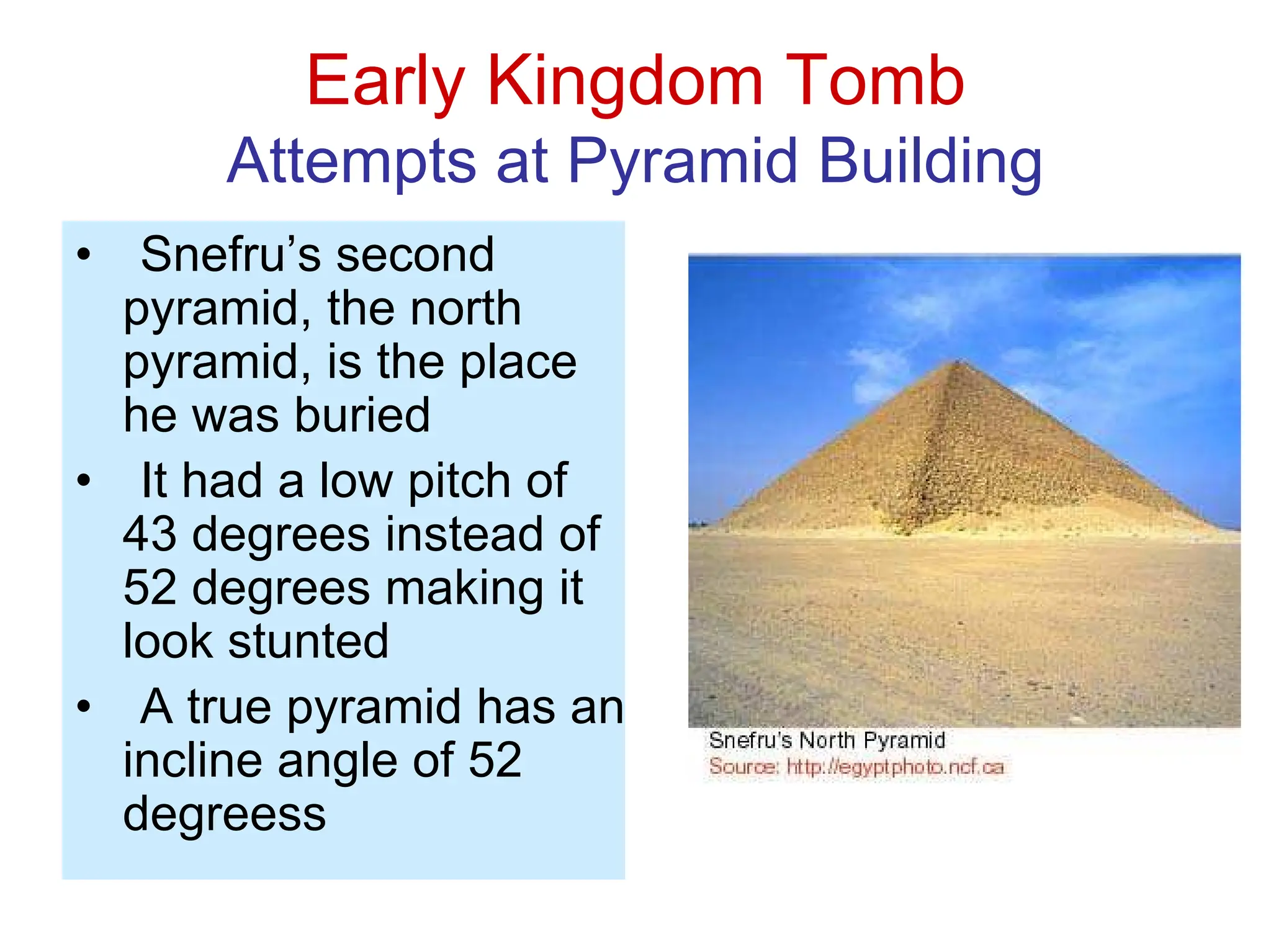 Early Kingdom Tomb
Attempts at Pyramid Building
• Snefru’s second
pyramid, the north
pyramid, is the place
he was buried
• It had a low pitch of
43 degrees instead of
52 degrees making it
look stunted
• A true pyramid has an
incline angle of 52
degreess
 