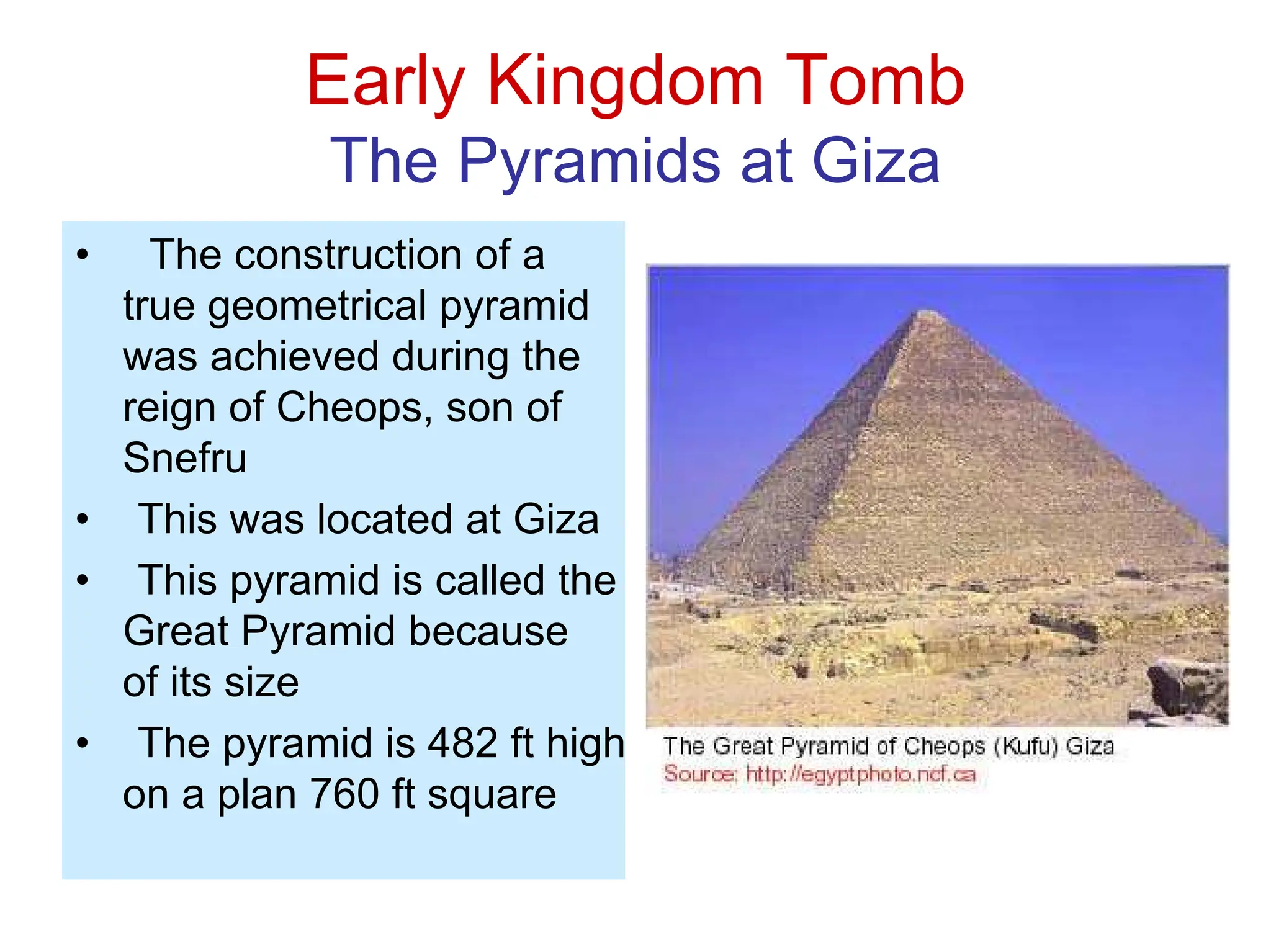 Early Kingdom Tomb
The Pyramids at Giza
• The construction of a
true geometrical pyramid
was achieved during the
reign of Cheops, son of
Snefru
• This was located at Giza
• This pyramid is called the
Great Pyramid because
of its size
• The pyramid is 482 ft high
on a plan 760 ft square
 