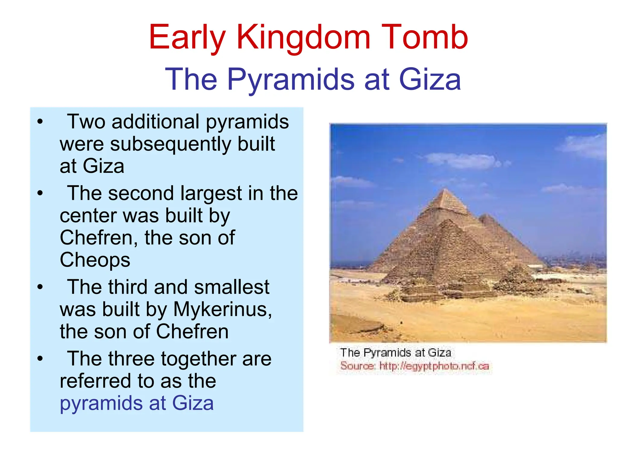 Early Kingdom Tomb
The Pyramids at Giza
• Two additional pyramids
were subsequently built
at Giza
• The second largest in the
center was built by
Chefren, the son of
Cheops
• The third and smallest
was built by Mykerinus,
the son of Chefren
• The three together are
referred to as the
pyramids at Giza
 