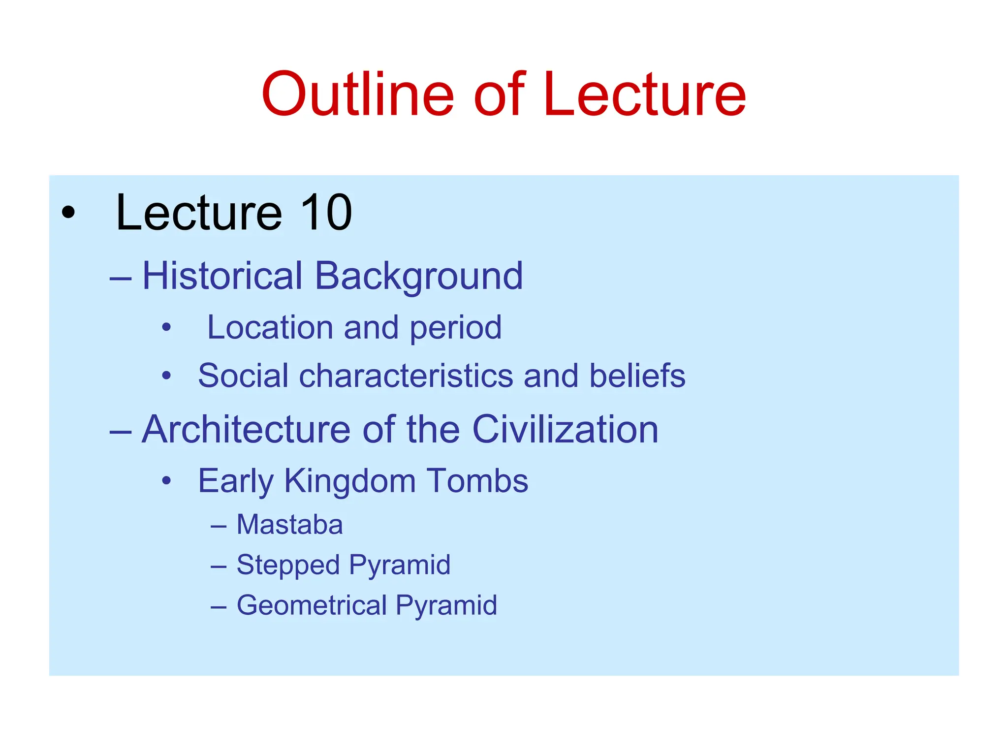 Outline of Lecture
• Lecture 10
– Historical Background
• Location and period
• Social characteristics and beliefs
– Architecture of the Civilization
• Early Kingdom Tombs
– Mastaba
– Stepped Pyramid
– Geometrical Pyramid
 