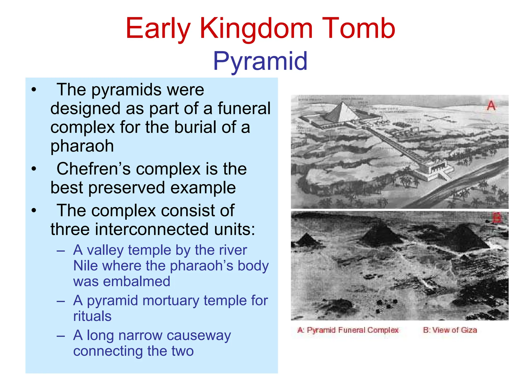 Early Kingdom Tomb
Pyramid
• The pyramids were
designed as part of a funeral
complex for the burial of a
pharaoh
• Chefren’s complex is the
best preserved example
• The complex consist of
three interconnected units:
– A valley temple by the river
Nile where the pharaoh’s body
was embalmed
– A pyramid mortuary temple for
rituals
– A long narrow causeway
connecting the two
 