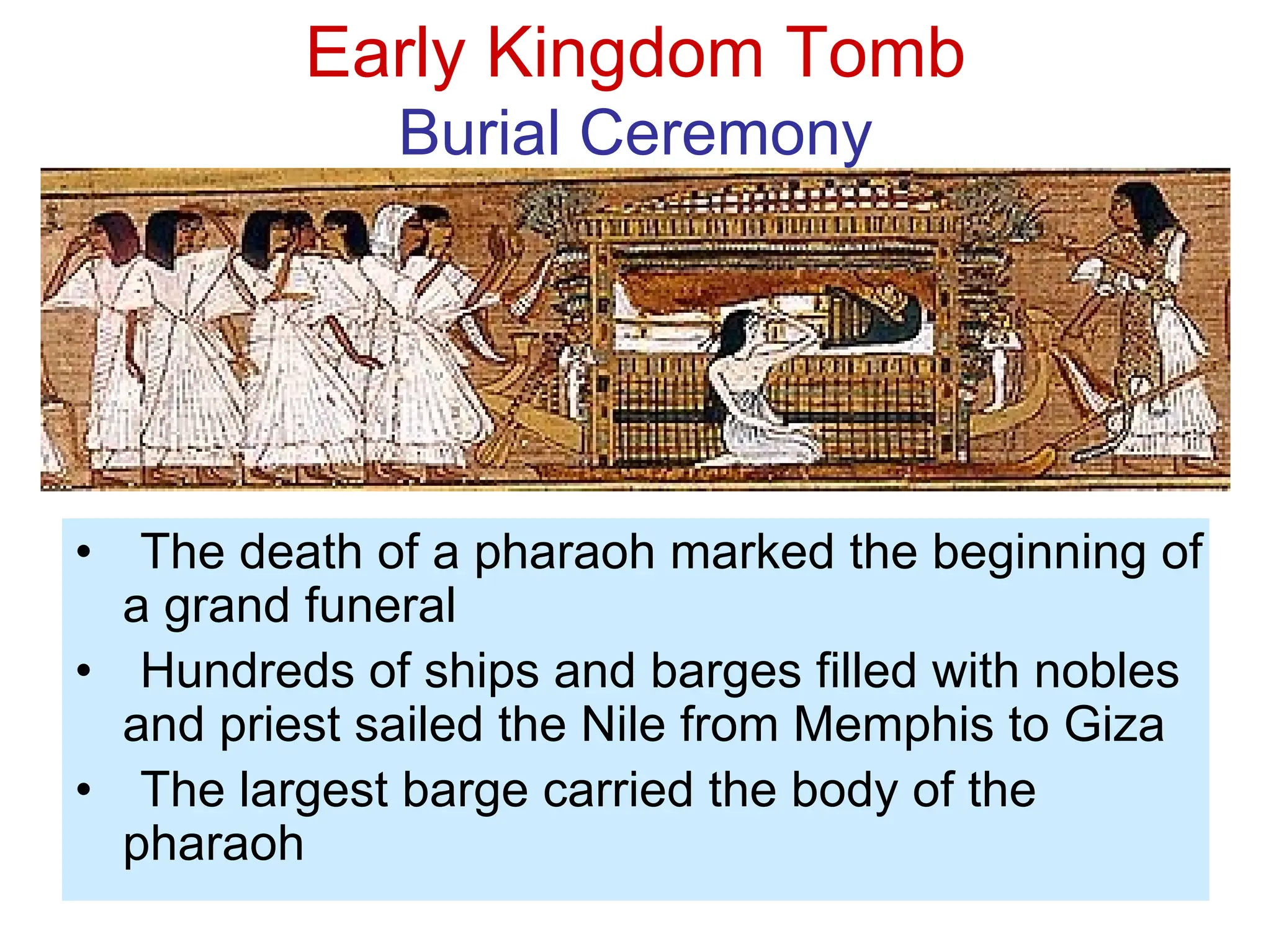Early Kingdom Tomb
Burial Ceremony
• The death of a pharaoh marked the beginning of
a grand funeral
• Hundreds of ships and barges filled with nobles
and priest sailed the Nile from Memphis to Giza
• The largest barge carried the body of the
pharaoh
 
