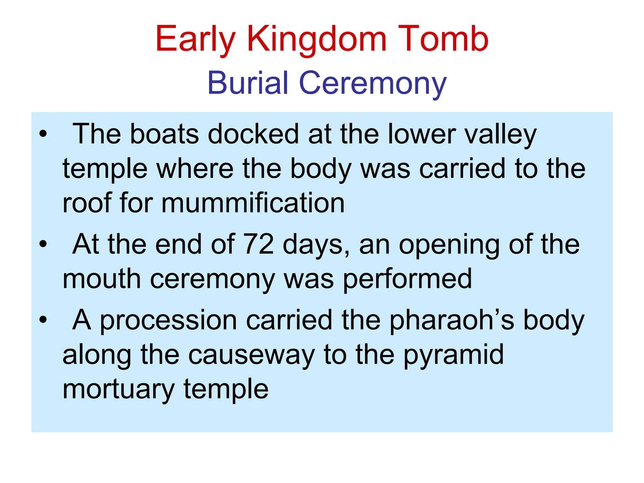Early Kingdom Tomb
Burial Ceremony
• The boats docked at the lower valley
temple where the body was carried to the
roof for mummification
• At the end of 72 days, an opening of the
mouth ceremony was performed
• A procession carried the pharaoh’s body
along the causeway to the pyramid
mortuary temple
 