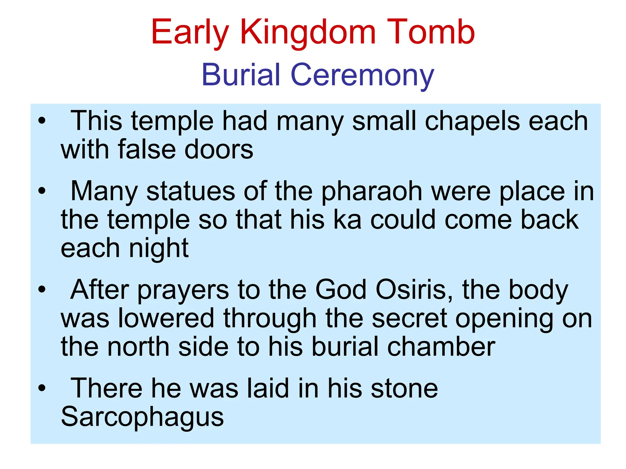 Early Kingdom Tomb
Burial Ceremony
• This temple had many small chapels each
with false doors
• Many statues of the pharaoh were place in
the temple so that his ka could come back
each night
• After prayers to the God Osiris, the body
was lowered through the secret opening on
the north side to his burial chamber
• There he was laid in his stone
Sarcophagus
 