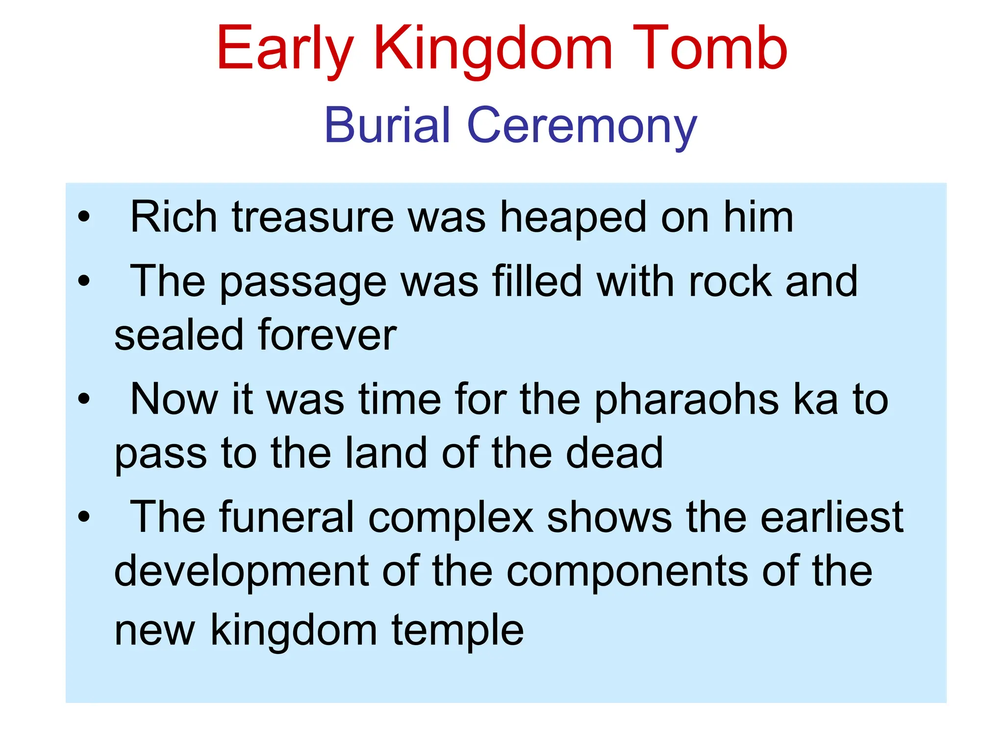 Early Kingdom Tomb
Burial Ceremony
• Rich treasure was heaped on him
• The passage was filled with rock and
sealed forever
• Now it was time for the pharaohs ka to
pass to the land of the dead
• The funeral complex shows the earliest
development of the components of the
new kingdom temple
 