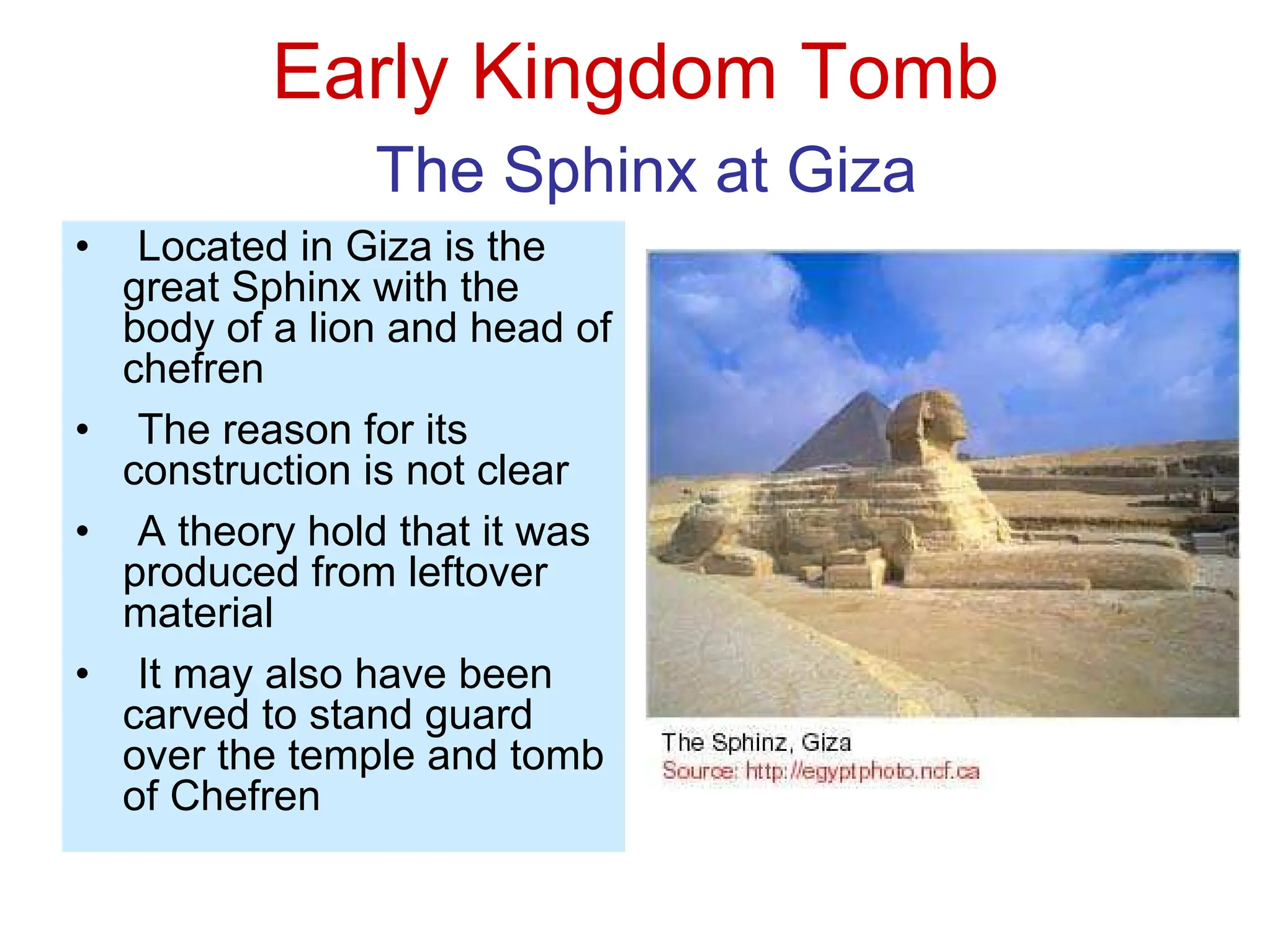 Early Kingdom Tomb
The Sphinx at Giza
• Located in Giza is the
great Sphinx with the
body of a lion and head of
chefren
• The reason for its
construction is not clear
• A theory hold that it was
produced from leftover
material
• It may also have been
carved to stand guard
over the temple and tomb
of Chefren
 