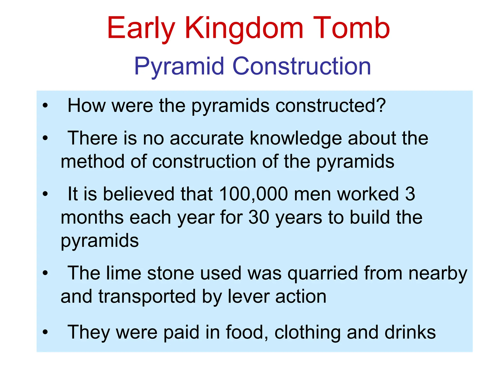 Early Kingdom Tomb
Pyramid Construction
• How were the pyramids constructed?
• There is no accurate knowledge about the
method of construction of the pyramids
• It is believed that 100,000 men worked 3
months each year for 30 years to build the
pyramids
• The lime stone used was quarried from nearby
and transported by lever action
• They were paid in food, clothing and drinks
 