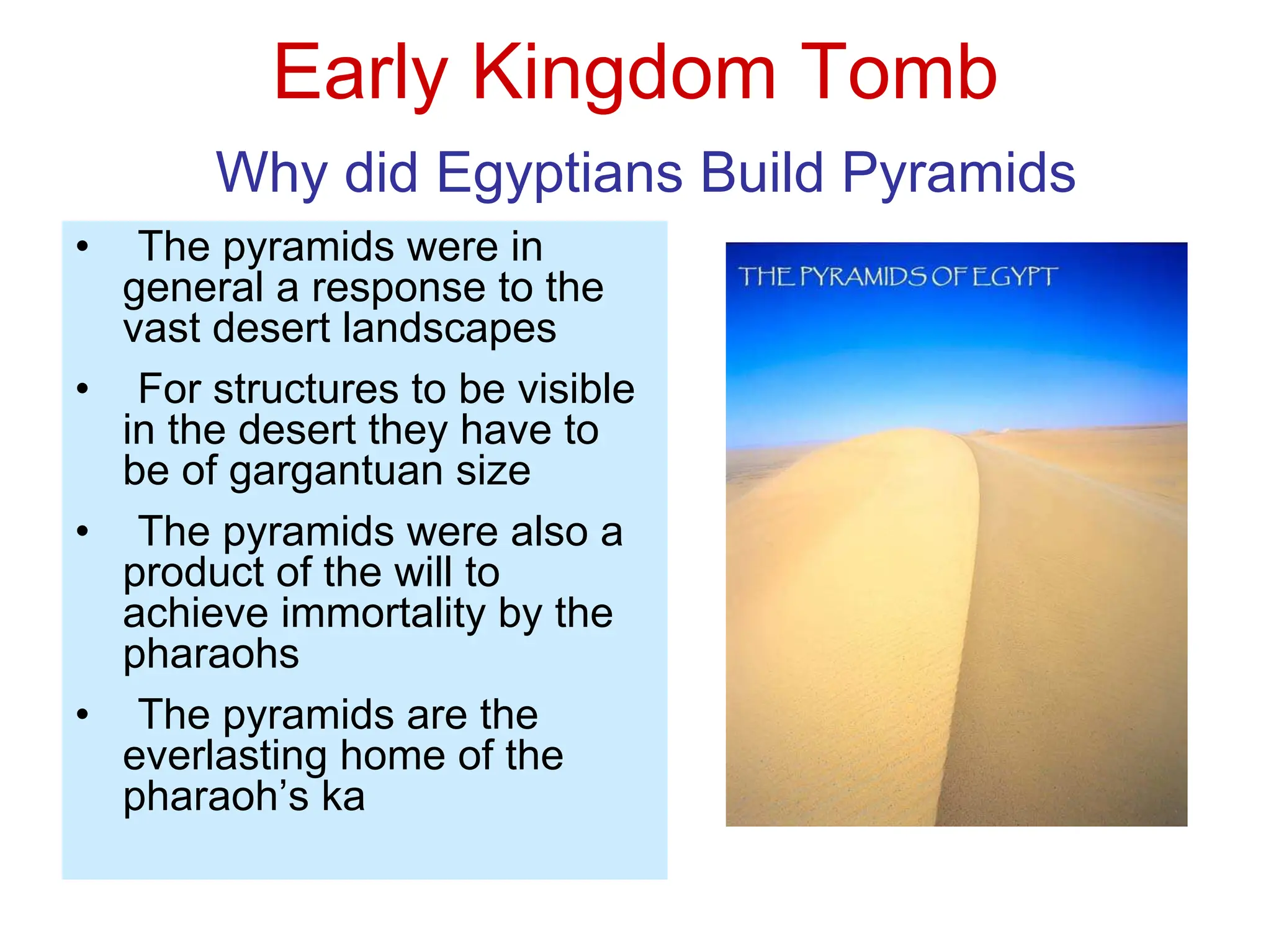 Early Kingdom Tomb
Why did Egyptians Build Pyramids
• The pyramids were in
general a response to the
vast desert landscapes
• For structures to be visible
in the desert they have to
be of gargantuan size
• The pyramids were also a
product of the will to
achieve immortality by the
pharaohs
• The pyramids are the
everlasting home of the
pharaoh’s ka
 