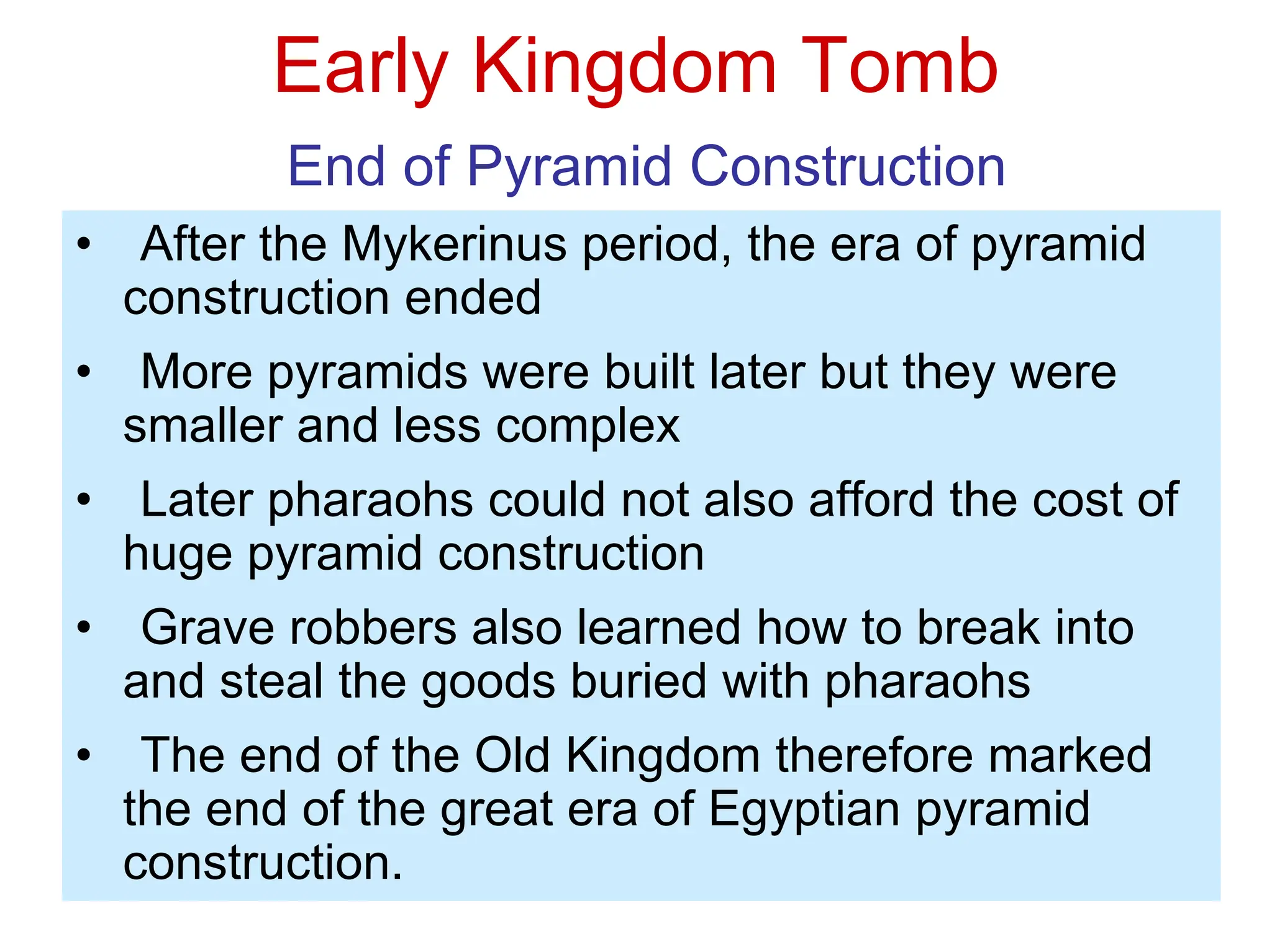 Early Kingdom Tomb
End of Pyramid Construction
• After the Mykerinus period, the era of pyramid
construction ended
• More pyramids were built later but they were
smaller and less complex
• Later pharaohs could not also afford the cost of
huge pyramid construction
• Grave robbers also learned how to break into
and steal the goods buried with pharaohs
• The end of the Old Kingdom therefore marked
the end of the great era of Egyptian pyramid
construction.
 