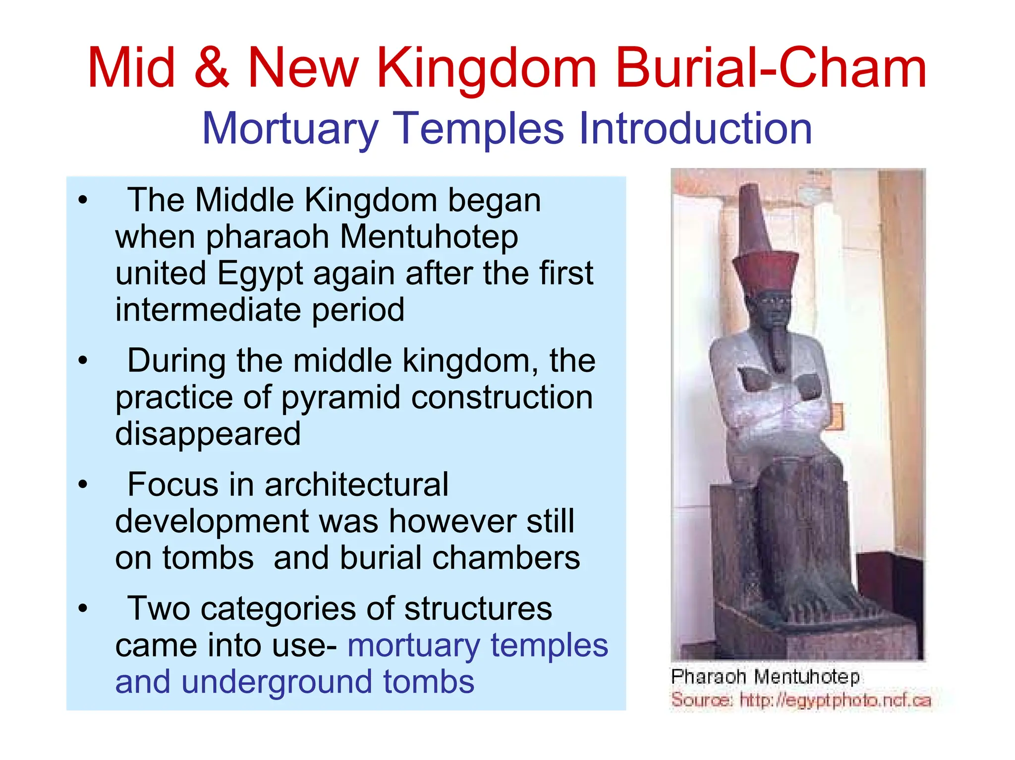 Mid & New Kingdom Burial-Cham
Mortuary Temples Introduction
• The Middle Kingdom began
when pharaoh Mentuhotep
united Egypt again after the first
intermediate period
• During the middle kingdom, the
practice of pyramid construction
disappeared
• Focus in architectural
development was however still
on tombs and burial chambers
• Two categories of structures
came into use- mortuary temples
and underground tombs
 