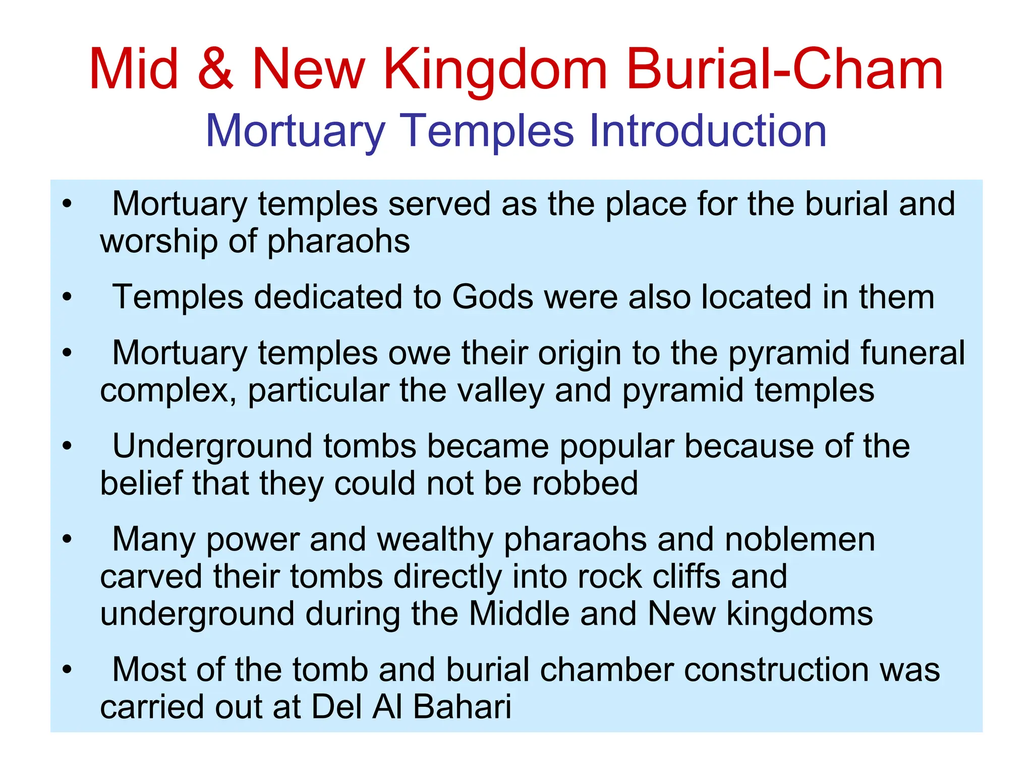 Mid & New Kingdom Burial-Cham
Mortuary Temples Introduction
• Mortuary temples served as the place for the burial and
worship of pharaohs
• Temples dedicated to Gods were also located in them
• Mortuary temples owe their origin to the pyramid funeral
complex, particular the valley and pyramid temples
• Underground tombs became popular because of the
belief that they could not be robbed
• Many power and wealthy pharaohs and noblemen
carved their tombs directly into rock cliffs and
underground during the Middle and New kingdoms
• Most of the tomb and burial chamber construction was
carried out at Del Al Bahari
 