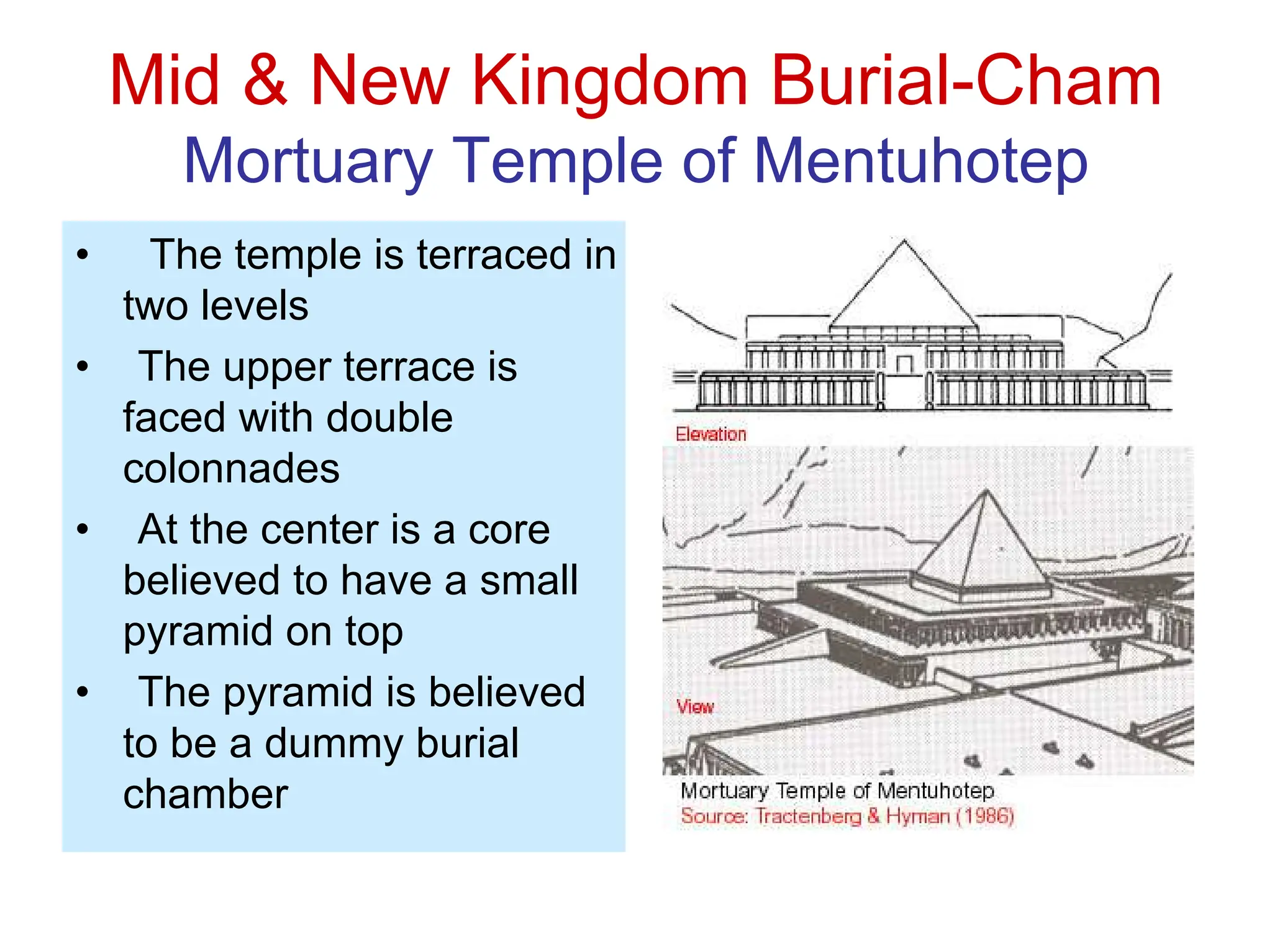 Mid & New Kingdom Burial-Cham
Mortuary Temple of Mentuhotep
• The temple is terraced in
two levels
• The upper terrace is
faced with double
colonnades
• At the center is a core
believed to have a small
pyramid on top
• The pyramid is believed
to be a dummy burial
chamber
 